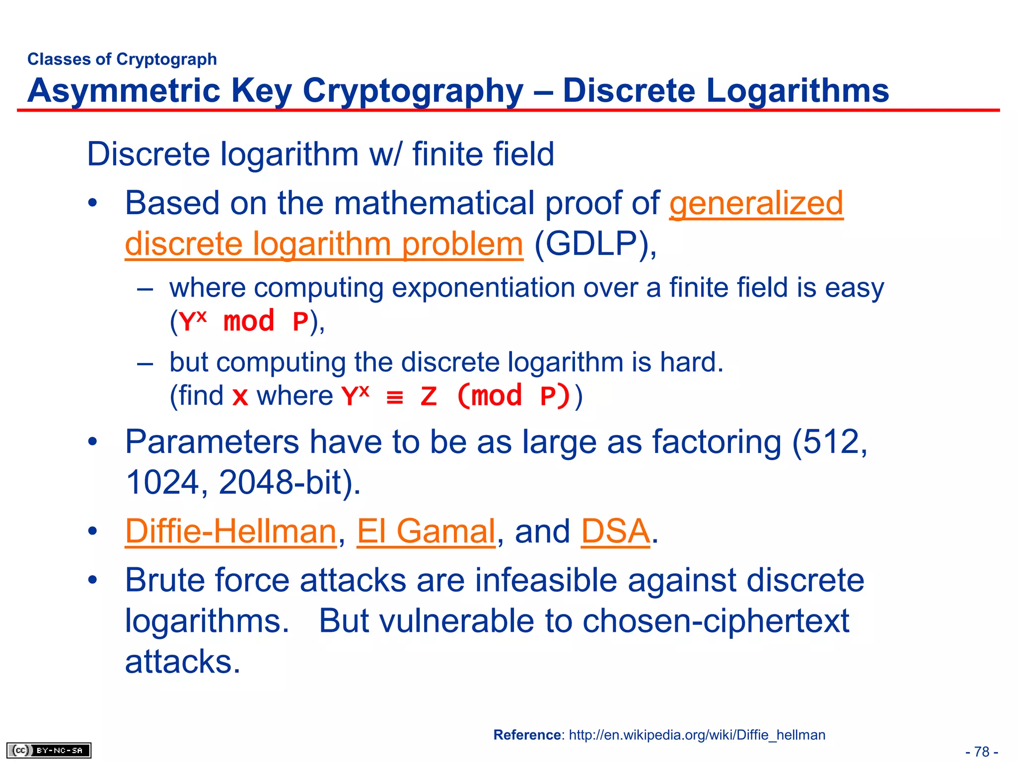 Classes of Cryptograph

Asymmetric Key Cryptography – Discrete Logarithms
      Discrete logarithm w/ finite field
      • Based on the mathematical proof of generalized
        discrete logarithm problem (GDLP),
            – where computing exponentiation over a finite field is easy
              (Yx mod P),
            – but computing the discrete logarithm is hard.
              (find x where Yx ≡ Z (mod P))
      • Parameters have to be as large as factoring (512,
        1024, 2048-bit).
      • Diffie-Hellman, El Gamal, and DSA.
      • Brute force attacks are infeasible against discrete
        logarithms. But vulnerable to chosen-ciphertext
        attacks.
                                        Reference: http://en.wikipedia.org/wiki/Diffie_hellman
                                                                                                 - 78 -
 