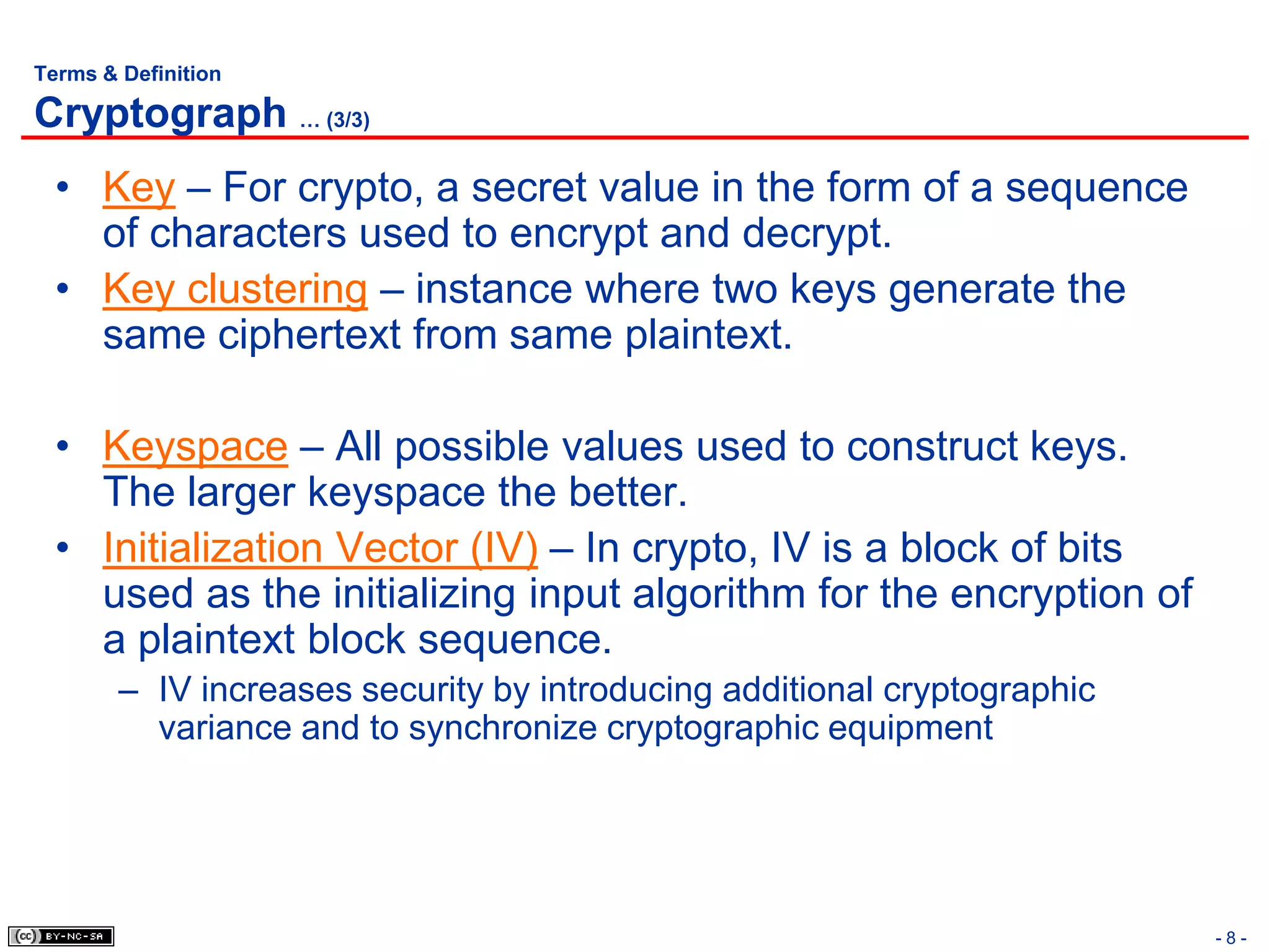 Terms & Definition

Cryptograph … (3/3)
  • Key – For crypto, a secret value in the form of a sequence
    of characters used to encrypt and decrypt.
  • Key clustering – instance where two keys generate the
    same ciphertext from same plaintext.

  • Keyspace – All possible values used to construct keys.
    The larger keyspace the better.
  • Initialization Vector (IV) – In crypto, IV is a block of bits
    used as the initializing input algorithm for the encryption of
    a plaintext block sequence.
        – IV increases security by introducing additional cryptographic
          variance and to synchronize cryptographic equipment




                                                                          -8-
 