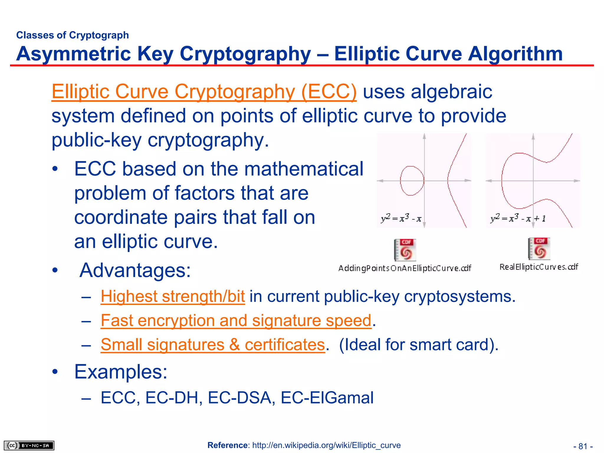 Classes of Cryptograph

Asymmetric Key Cryptography – Elliptic Curve Algorithm
      Elliptic Curve Cryptography (ECC) uses algebraic
      system defined on points of elliptic curve to provide
      public-key cryptography.
      • ECC based on the mathematical
         problem of factors that are
         coordinate pairs that fall on
         an elliptic curve.
      • Advantages:
            – Highest strength/bit in current public-key cryptosystems.
            – Fast encryption and signature speed.
            – Small signatures & certificates. (Ideal for smart card).
      • Examples:
            – ECC, EC-DH, EC-DSA, EC-ElGamal

                             Reference: http://en.wikipedia.org/wiki/Elliptic_curve   - 81 -
 