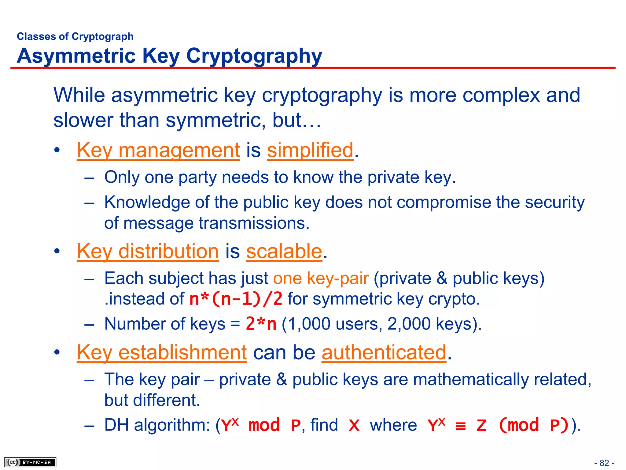 Classes of Cryptograph

Asymmetric Key Cryptography
      While asymmetric key cryptography is more complex and
      slower than symmetric, but…
      • Key management is simplified.
            – Only one party needs to know the private key.
            – Knowledge of the public key does not compromise the security
              of message transmissions.
      • Key distribution is scalable.
            – Each subject has just one key-pair (private & public keys)
              .instead of n*(n-1)/2 for symmetric key crypto.
            – Number of keys = 2*n (1,000 users, 2,000 keys).
      • Key establishment can be authenticated.
            – The key pair – private & public keys are mathematically related,
              but different.
            – DH algorithm: (YX mod P, find X where YX ≡ Z (mod P)).

                                                                                 - 82 -
 