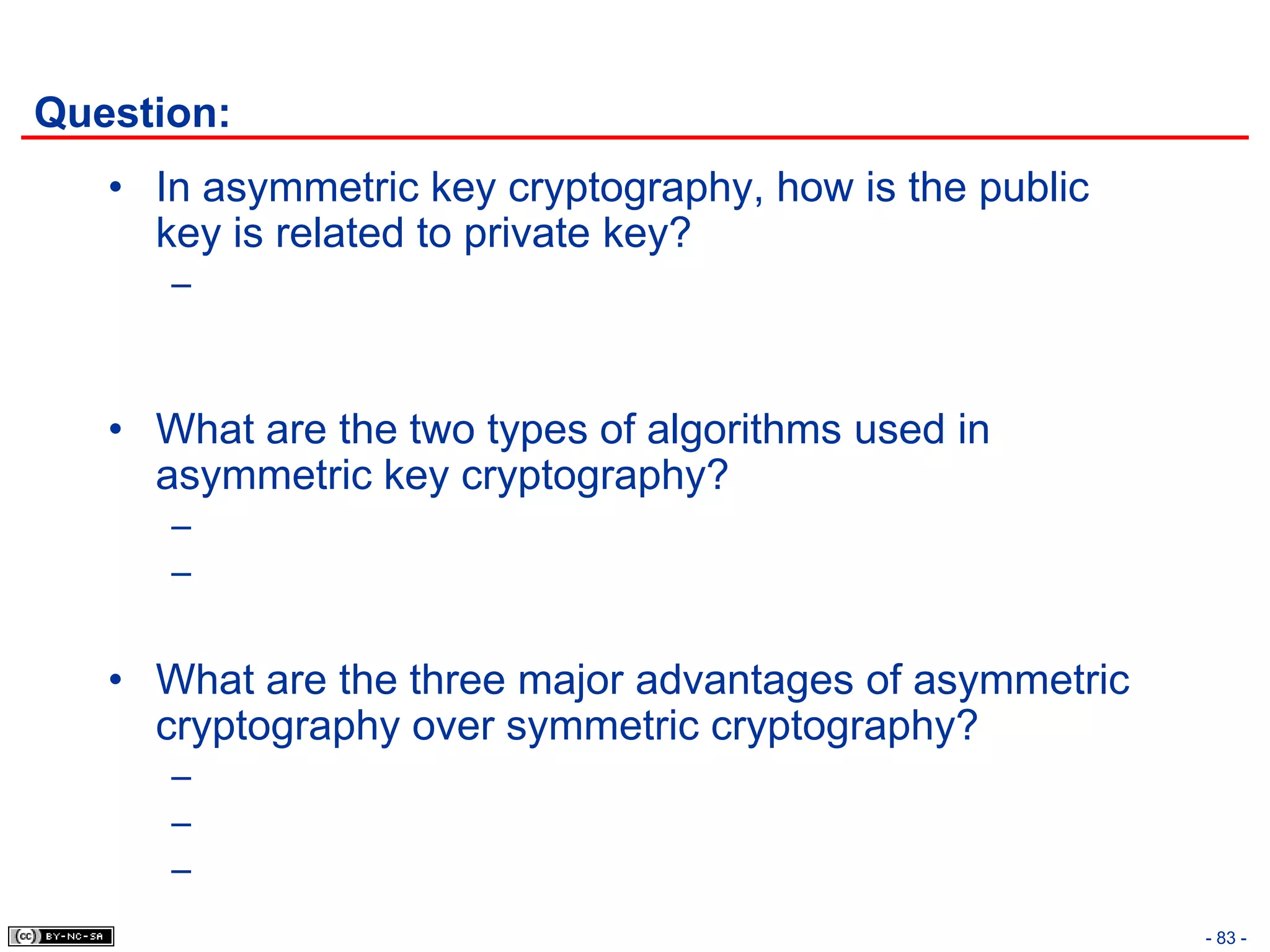 Question:
   • In asymmetric key cryptography, how is the public
     key is related to private key?
      –



   • What are the two types of algorithms used in
     asymmetric key cryptography?
      –
      –


   • What are the three major advantages of asymmetric
     cryptography over symmetric cryptography?
      –
      –
      –
                                                         - 83 -
 