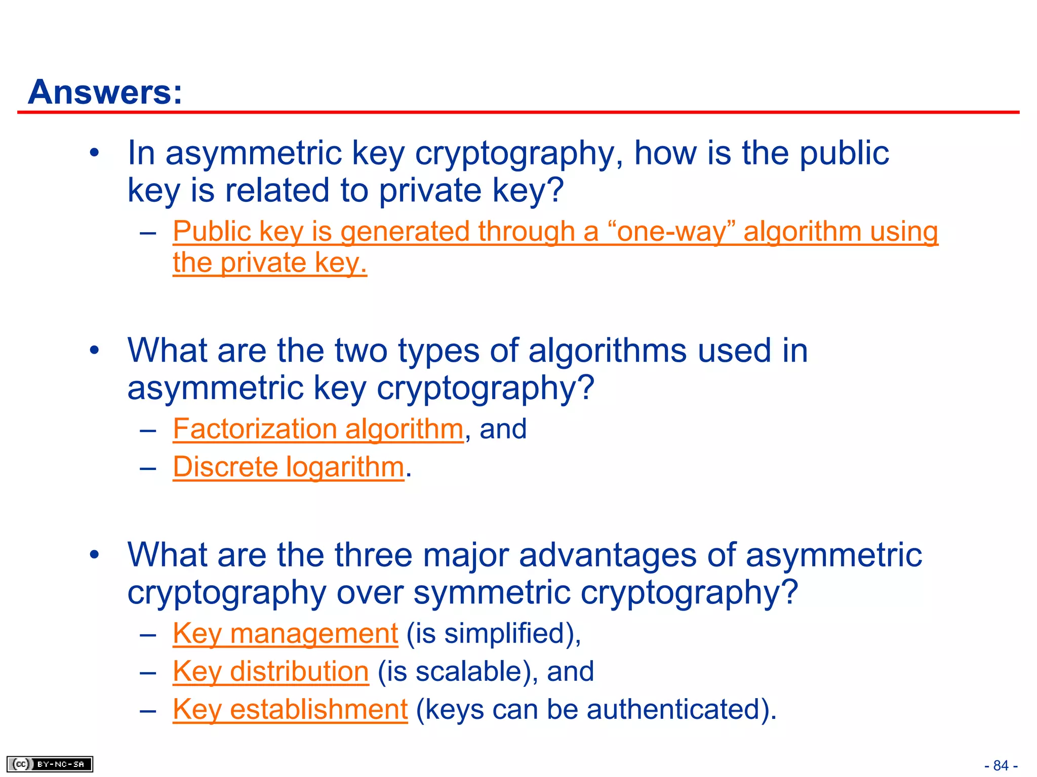 Answers:
   • In asymmetric key cryptography, how is the public
     key is related to private key?
      – Public key is generated through a “one-way” algorithm using
        the private key.


   • What are the two types of algorithms used in
     asymmetric key cryptography?
      – Factorization algorithm, and
      – Discrete logarithm.


   • What are the three major advantages of asymmetric
     cryptography over symmetric cryptography?
      – Key management (is simplified),
      – Key distribution (is scalable), and
      – Key establishment (keys can be authenticated).
                                                                      - 84 -
 