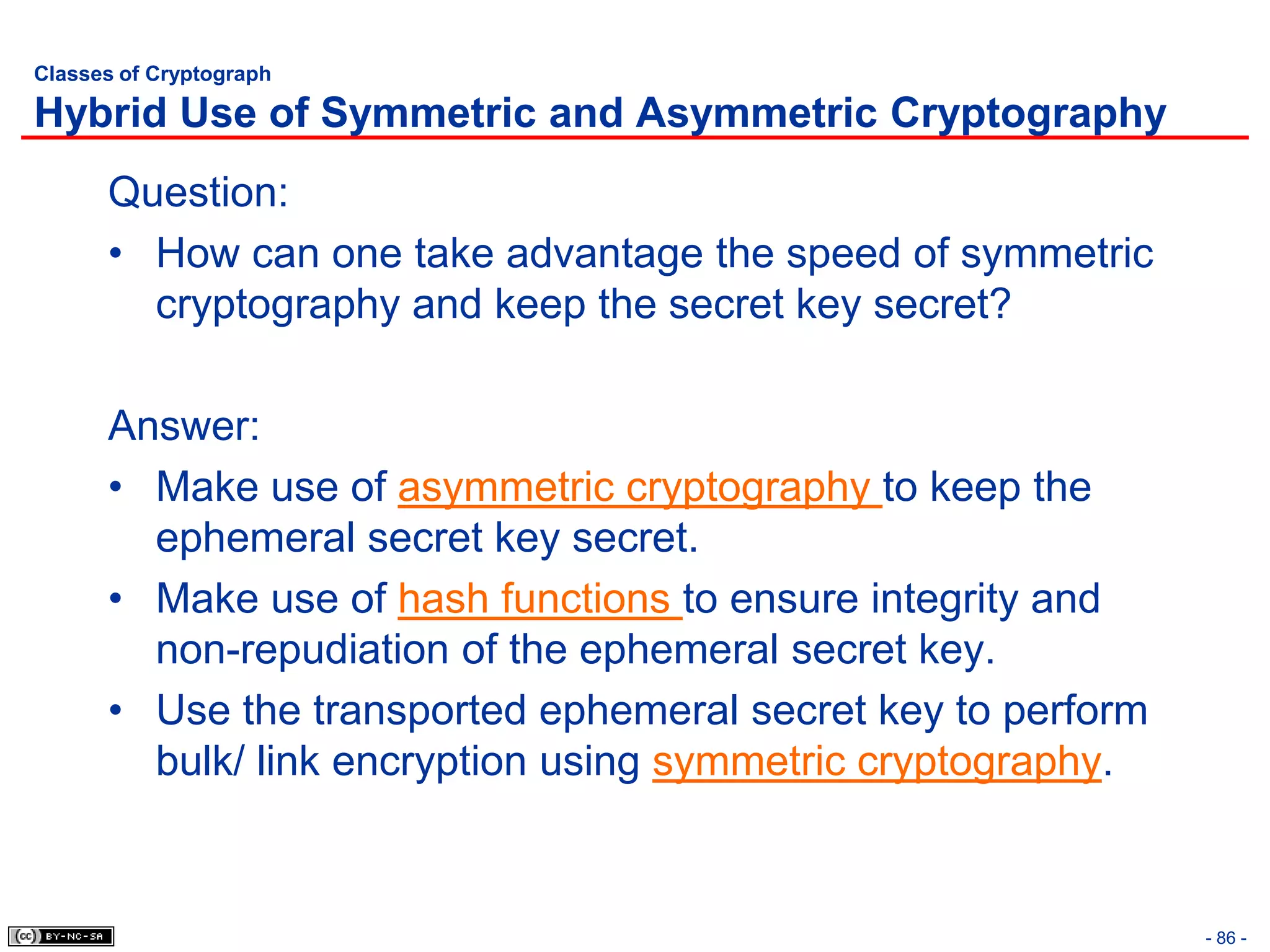 Classes of Cryptograph

Hybrid Use of Symmetric and Asymmetric Cryptography
      Question:
      • How can one take advantage the speed of symmetric
        cryptography and keep the secret key secret?

      Answer:
      • Make use of asymmetric cryptography to keep the
        ephemeral secret key secret.
      • Make use of hash functions to ensure integrity and
        non-repudiation of the ephemeral secret key.
      • Use the transported ephemeral secret key to perform
        bulk/ link encryption using symmetric cryptography.


                                                              - 86 -
 