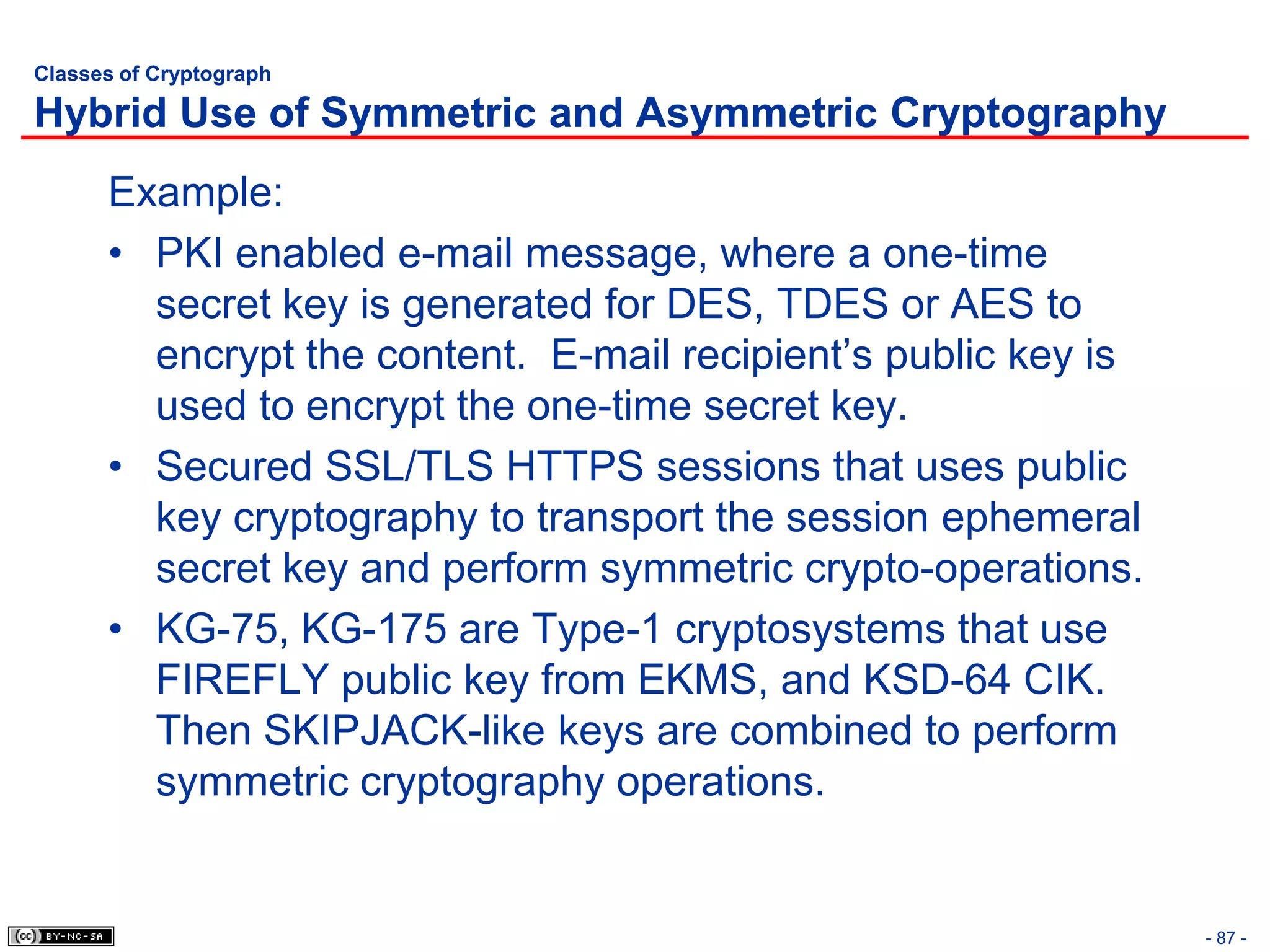 Classes of Cryptograph

Hybrid Use of Symmetric and Asymmetric Cryptography
      Example:
      • PKI enabled e-mail message, where a one-time
        secret key is generated for DES, TDES or AES to
        encrypt the content. E-mail recipient’s public key is
        used to encrypt the one-time secret key.
      • Secured SSL/TLS HTTPS sessions that uses public
        key cryptography to transport the session ephemeral
        secret key and perform symmetric crypto-operations.
      • KG-75, KG-175 are Type-1 cryptosystems that use
        FIREFLY public key from EKMS, and KSD-64 CIK.
        Then SKIPJACK-like keys are combined to perform
        symmetric cryptography operations.


                                                                - 87 -
 