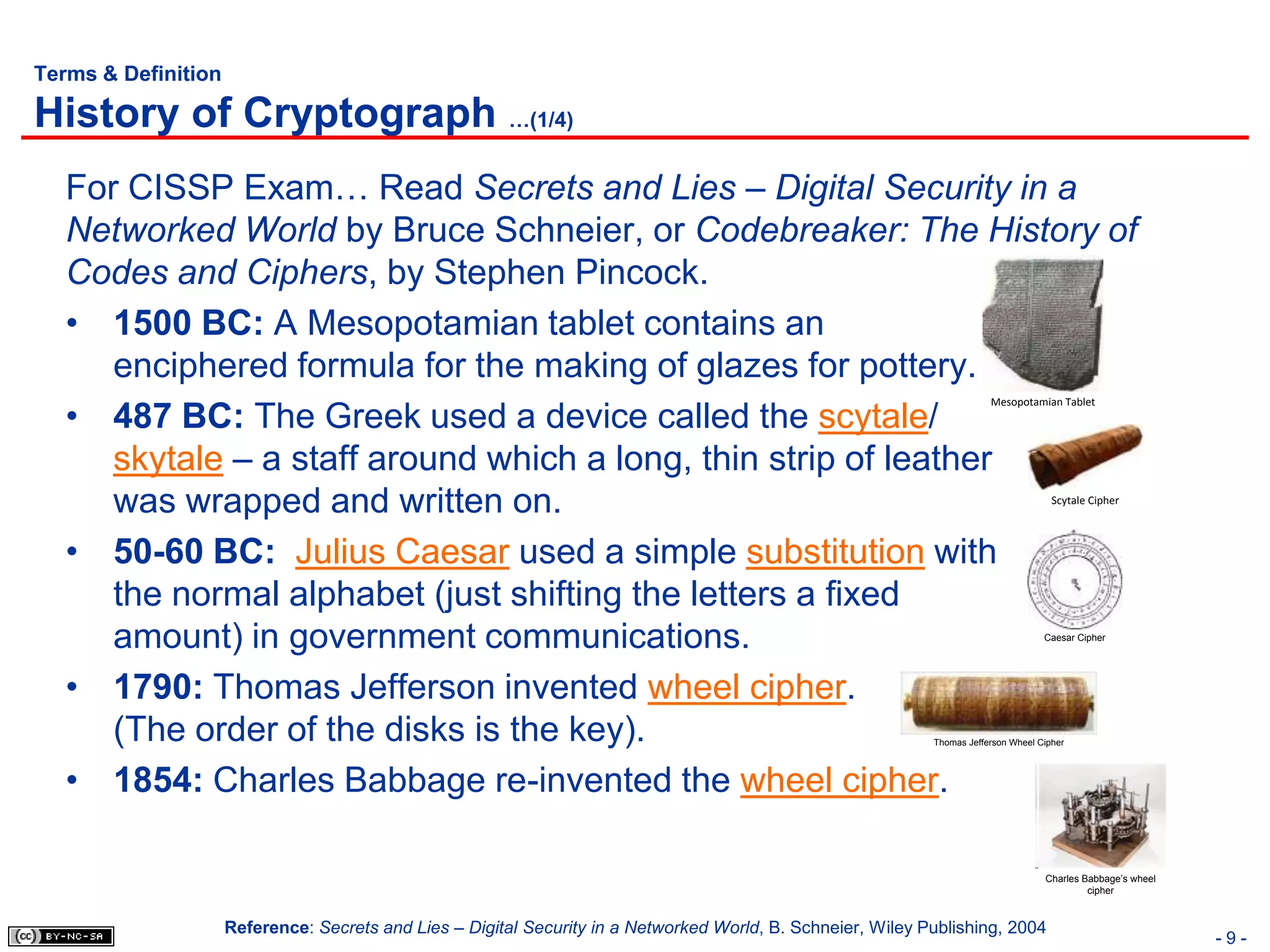 Terms & Definition

History of Cryptograph …(1/4)
   For CISSP Exam… Read Secrets and Lies – Digital Security in a
   Networked World by Bruce Schneier, or Codebreaker: The History of
   Codes and Ciphers, by Stephen Pincock.
   • 1500 BC: A Mesopotamian tablet contains an
      enciphered formula for the making of glazes for pottery.
   • 487 BC: The Greek used a device called the scytale/
                                                                                                                          Mesopotamian Tablet




      skytale – a staff around which a long, thin strip of leather
      was wrapped and written on.                                                                                                       Scytale Cipher




   • 50-60 BC: Julius Caesar used a simple substitution with
      the normal alphabet (just shifting the letters a fixed
      amount) in government communications.                                                                                           Caesar Cipher




   • 1790: Thomas Jefferson invented wheel cipher.
      (The order of the disks is the key).                                                                    Thomas Jefferson Wheel Cipher




   • 1854: Charles Babbage re-invented the wheel cipher.

                                                                                                                                      Charles Babbage’s wheel
                                                                                                                                               cipher



                     Reference: Secrets and Lies – Digital Security in a Networked World, B. Schneier, Wiley Publishing, 2004
                                                                                                                                                                -9-
 