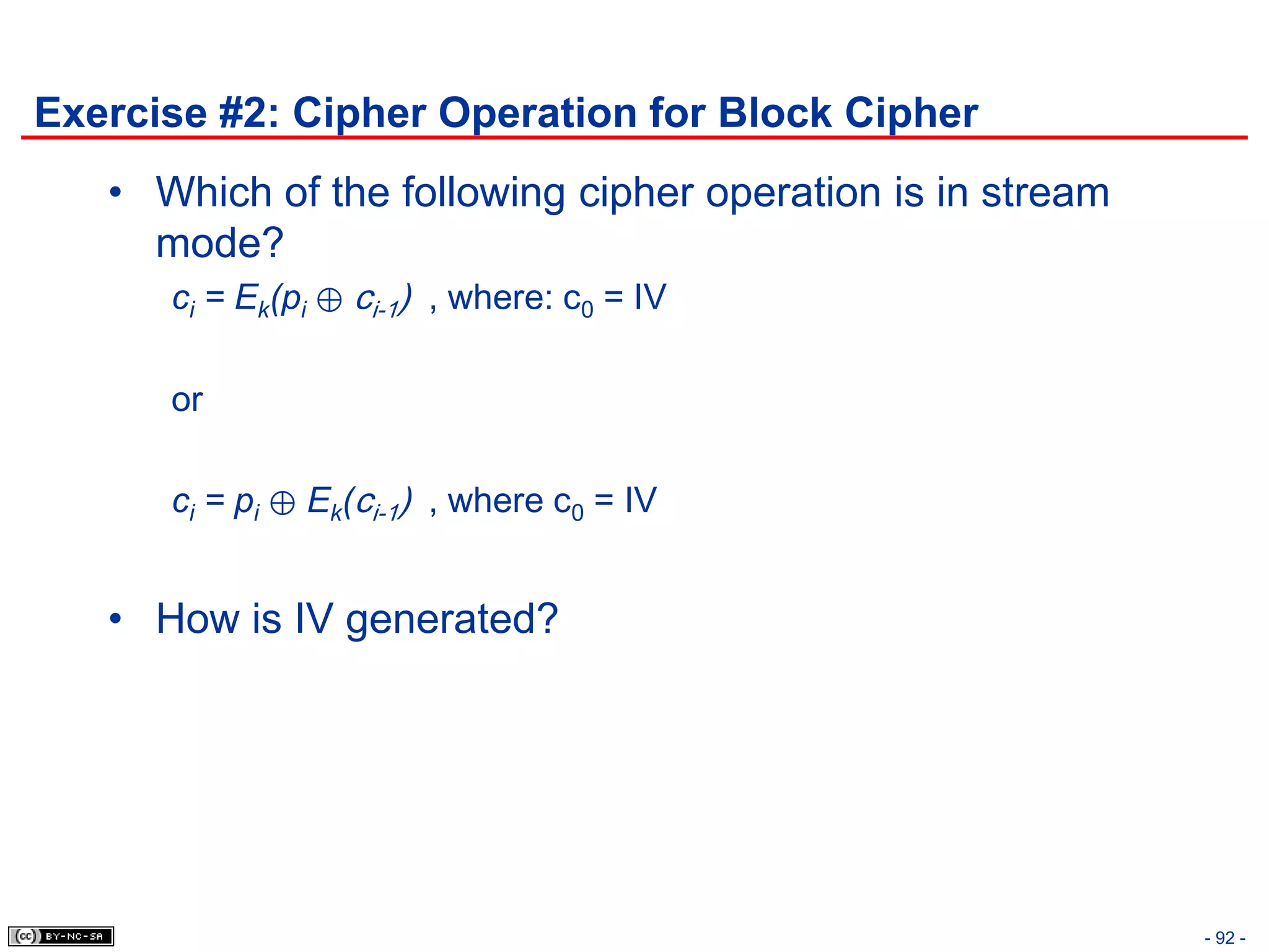 Exercise #2: Cipher Operation for Block Cipher
   • Which of the following cipher operation is in stream
     mode?
      ci = Ek(pi ⊕ ci-1) , where: c0 = IV

      or

      ci = pi ⊕ Ek(ci-1) , where c0 = IV


   • How is IV generated?




                                                            - 92 -
 
