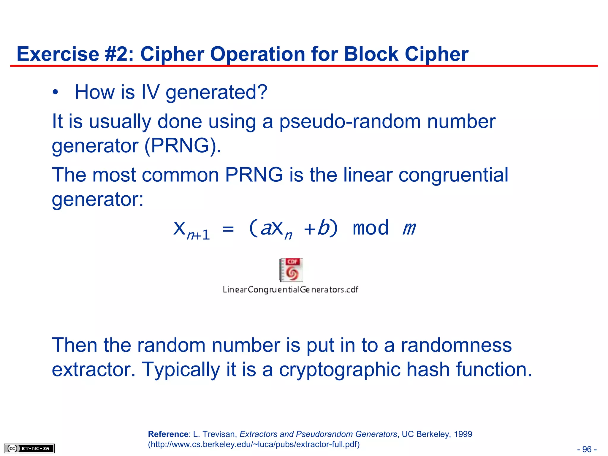Exercise #2: Cipher Operation for Block Cipher
   • How is IV generated?
   It is usually done using a pseudo-random number
   generator (PRNG).
   The most common PRNG is the linear congruential
   generator:
                  Xn+1 = (aXn +b) mod m




   Then the random number is put in to a randomness
   extractor. Typically it is a cryptographic hash function.

              Reference: L. Trevisan, Extractors and Pseudorandom Generators, UC Berkeley, 1999
              (http://www.cs.berkeley.edu/~luca/pubs/extractor-full.pdf)
                                                                                                  - 96 -
 