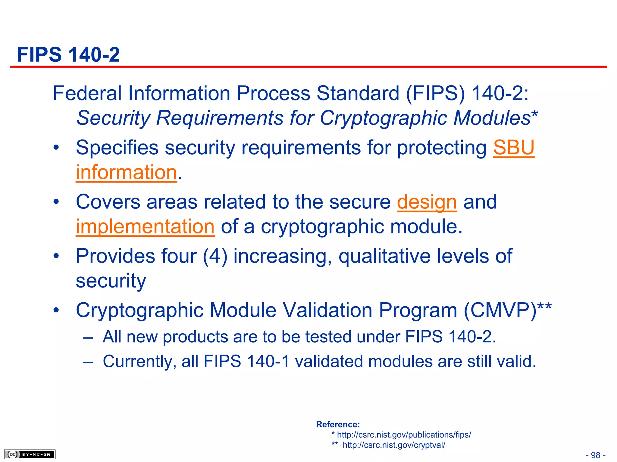 FIPS 140-2
   Federal Information Process Standard (FIPS) 140-2:
     Security Requirements for Cryptographic Modules*
   • Specifies security requirements for protecting SBU
     information.
   • Covers areas related to the secure design and
     implementation of a cryptographic module.
   • Provides four (4) increasing, qualitative levels of
     security
   • Cryptographic Module Validation Program (CMVP)**
      – All new products are to be tested under FIPS 140-2.
      – Currently, all FIPS 140-1 validated modules are still valid.


                                     Reference:
                                        * http://csrc.nist.gov/publications/fips/
                                        ** http://csrc.nist.gov/cryptval/
                                                                                    - 98 -
 