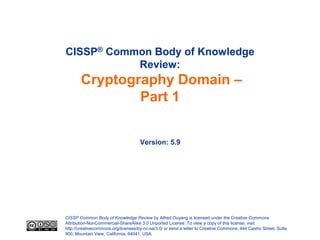 CISSP® Common Body of Knowledge
           Review:
       Cryptography Domain –
               Part 1


                                     Version: 5.9




CISSP Common Body of Knowledge Review by Alfred Ouyang is licensed under the Creative Commons
Attribution-NonCommercial-ShareAlike 3.0 Unported License. To view a copy of this license, visit
http://creativecommons.org/licenses/by-nc-sa/3.0/ or send a letter to Creative Commons, 444 Castro Street, Suite
900, Mountain View, California, 94041, USA.
 