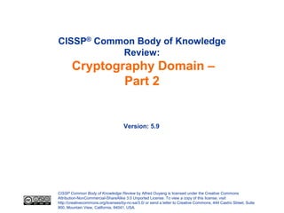 CISSP® Common Body of Knowledge
           Review:
       Cryptography Domain –
               Part 2


                                     Version: 5.9




CISSP Common Body of Knowledge Review by Alfred Ouyang is licensed under the Creative Commons
Attribution-NonCommercial-ShareAlike 3.0 Unported License. To view a copy of this license, visit
http://creativecommons.org/licenses/by-nc-sa/3.0/ or send a letter to Creative Commons, 444 Castro Street, Suite
900, Mountain View, California, 94041, USA.
 