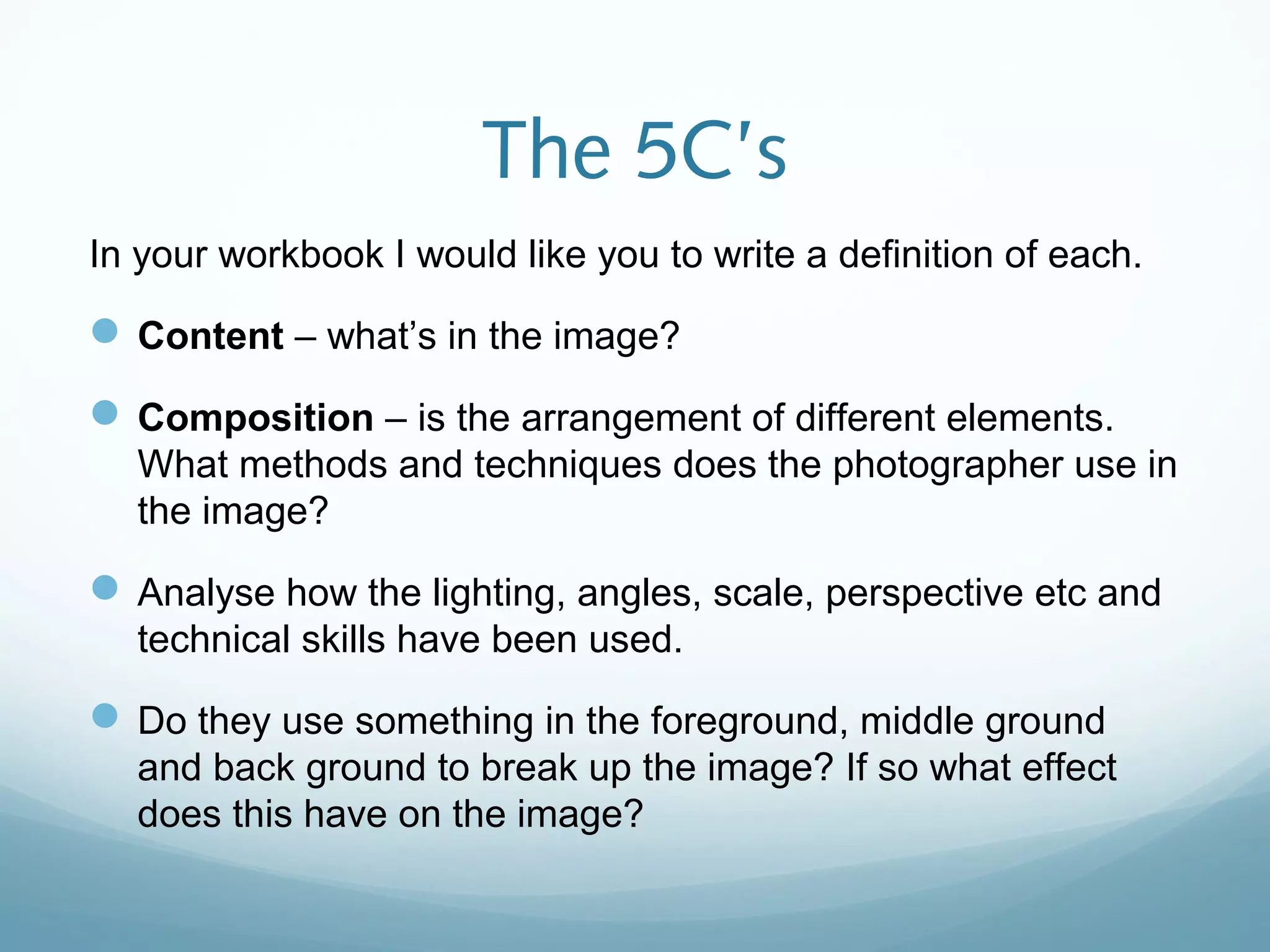 The 5C’s
In your workbook I would like you to write a definition of each.
Content – what’s in the image?
Composition – is the arrangement of different elements.
What methods and techniques does the photographer use in
the image?
Analyse how the lighting, angles, scale, perspective etc and
technical skills have been used.
Do they use something in the foreground, middle ground
and back ground to break up the image? If so what effect
does this have on the image?