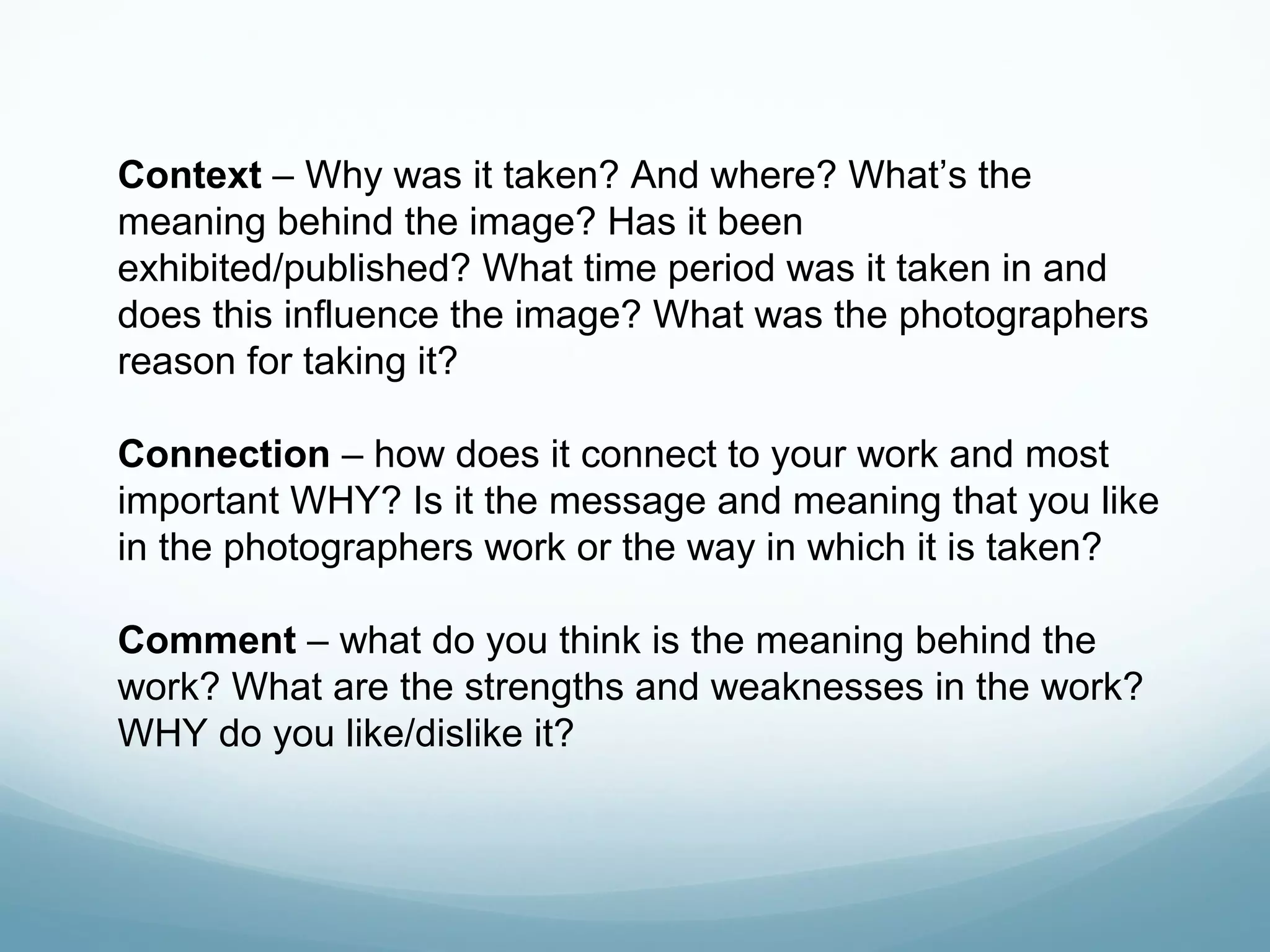 Context – Why was it taken? And where? What’s the
meaning behind the image? Has it been
exhibited/published? What time period was it taken in and
does this influence the image? What was the photographers
reason for taking it?
Connection – how does it connect to your work and most
important WHY? Is it the message and meaning that you like
in the photographers work or the way in which it is taken?
Comment – what do you think is the meaning behind the
work? What are the strengths and weaknesses in the work?
WHY do you like/dislike it?