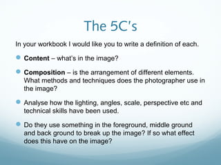 The 5C’s
In your workbook I would like you to write a definition of each.

 Content – what’s in the image?
 Composition – is the arrangement of different elements.
  What methods and techniques does the photographer use in
  the image?

 Analyse how the lighting, angles, scale, perspective etc and
  technical skills have been used.

 Do they use something in the foreground, middle ground
  and back ground to break up the image? If so what effect
  does this have on the image?
 