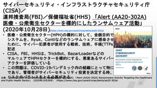 29
Щ`ƥ?ե饹ȥ饯㥻ƥ
(CISA)
BȖ˾(FBI)ʡ(HHS) Alert (AA20-302A)
ҽ?\l`˵Ĥˤ󥵥०ӡ
(20201028)(https://www.cisa.gov/uscert/ncas/alerts/aa20-302a)
? ҽ?\l`(HPH)Θ˵ĤˌơEĿĤ
ƥRyukContiʤɤΥ󥵥०˸Ⱦ
ˡЩ`ߤʹägg(TTPs)
ӛ
? CISAFBIHHSϡTrickBotBazarLoaderʤɤ
ޥ륦HPH`˵Ĥˤ롢⤢륵Щ`
`uƤ
? Ά}ϡCOVID-19ѥǥߥåڤνMˤȤäؤش
ǤꡢߤЩ`ƥͶYQr
ꥹΥХ󥹤ȤҪ
䣺Cybersecurity and Infrastructure Security Agency (CISA) Alert (AA20-302A) Ransomware Activity Targeting the Healthcare
and Public Health Sector20201028գhttps://www.cisa.gov/uscert/ncas/alerts/aa20-302a
 