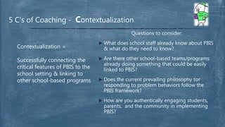 Questions to consider:
 What does school staff already know about PBIS
& what do they need to know?
 Are there other school-based teams/programs
already doing something that could be easily
linked to PBIS?
 Does the current prevailing philosophy tor
responding to problem behaviors follow the
PBIS framework?
 How are you authentically engaging students,
parents, and the community in implementing
PBIS?
5 C’s of Coaching - Contextualization
Contextualization =
Successfully connecting the
critical features of PBIS to the
school setting & linking to
other school-based programs
 