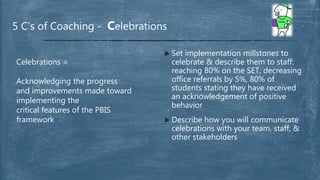  Set implementation millstones to
celebrate & describe them to staff:
reaching 80% on the SET, decreasing
office referrals by 5%, 80% of
students stating they have received
an acknowledgement of positive
behavior
 Describe how you will communicate
celebrations with your team, staff, &
other stakeholders
5 C’s of Coaching - Celebrations
Celebrations =
Acknowledging the progress
and improvements made toward
implementing the
critical features of the PBIS
framework
 
