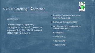  Identify “why/how” the error
may be occurring
 Focus on the controllable
 Apply coaching strategies to
address the error
• Feedback
• Prompting
• Reinforcing
• Redirecting
5 C’s of Coaching - Correction
Correction =
Determining and applying
strategies for addressing errors in
implementing the critical features
of the PBIS framework.
 
