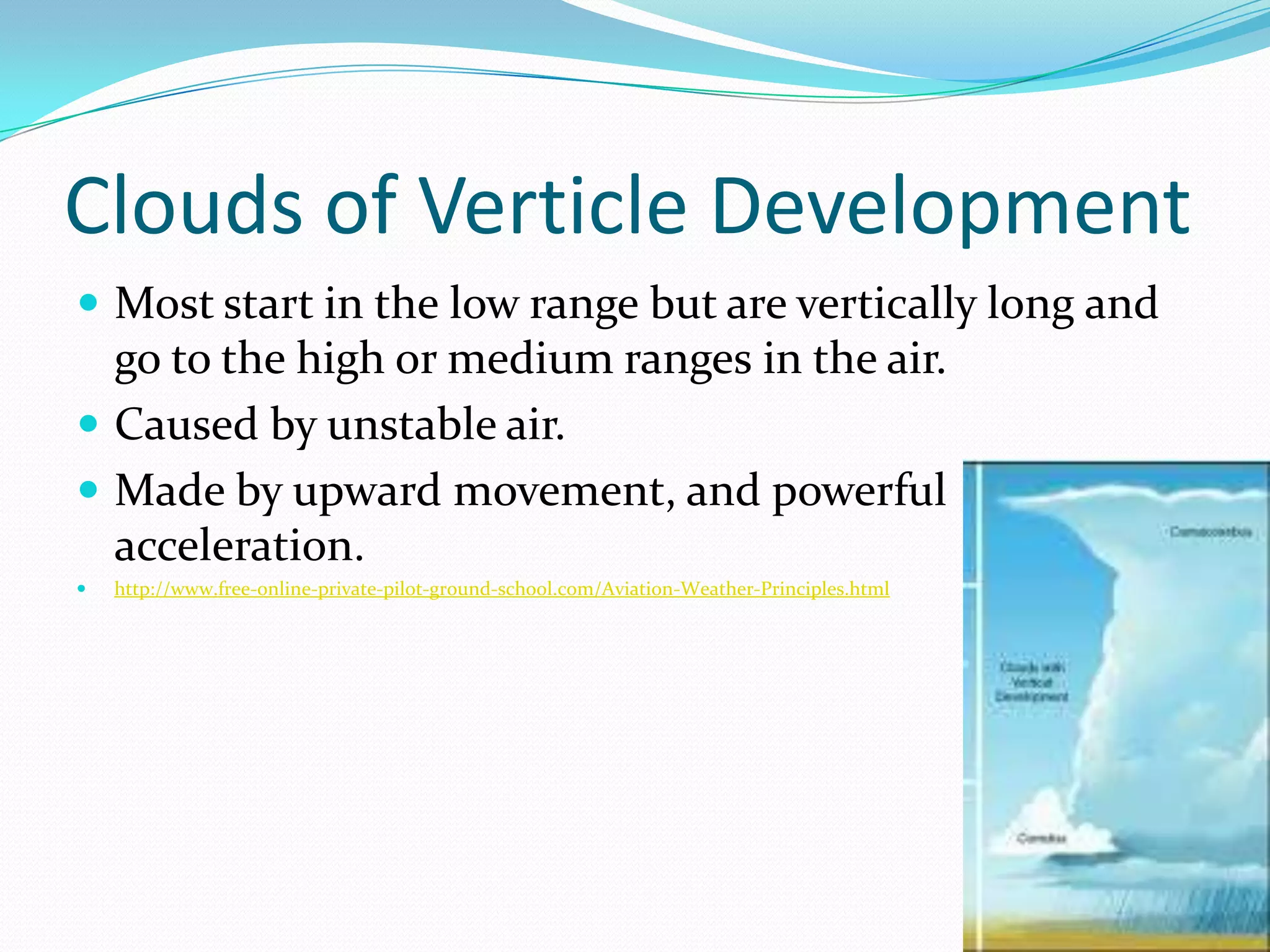 Clouds of Verticle Development
 Most start in the low range but are vertically long and
  go to the high or medium ranges in the air.
 Caused by unstable air.
 Made by upward movement, and powerful
  acceleration.
   http://www.free-online-private-pilot-ground-school.com/Aviation-Weather-Principles.html
 