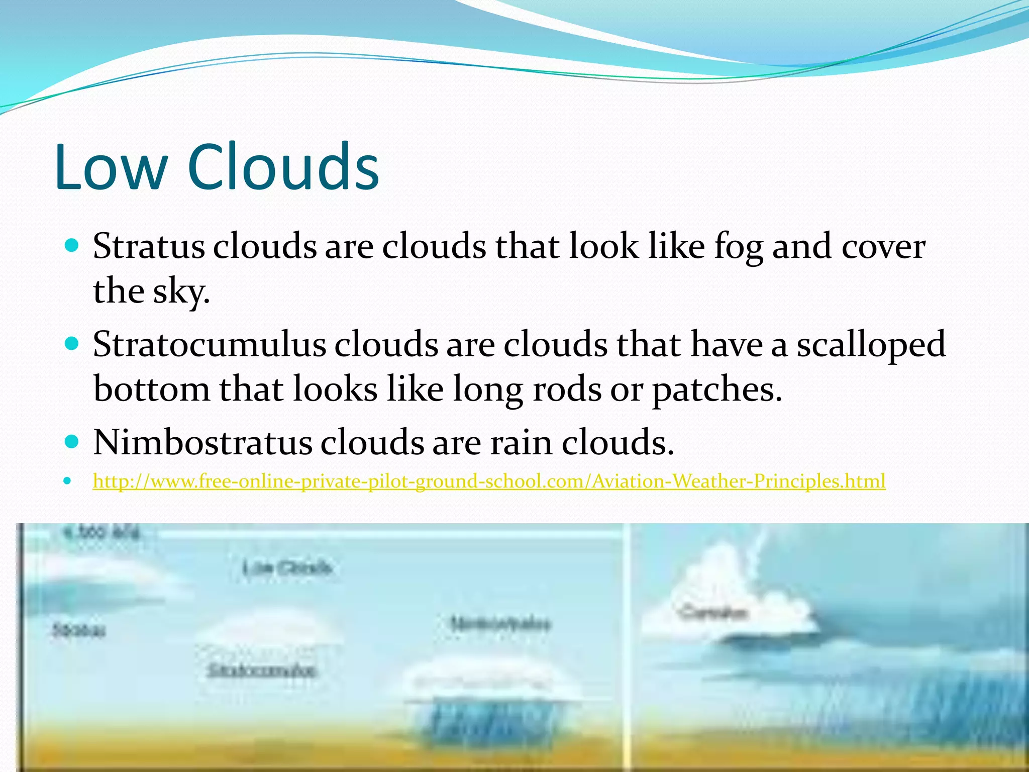 Low Clouds
 Stratus clouds are clouds that look like fog and cover
  the sky.
 Stratocumulus clouds are clouds that have a scalloped
  bottom that looks like long rods or patches.
 Nimbostratus clouds are rain clouds.
   http://www.free-online-private-pilot-ground-school.com/Aviation-Weather-Principles.html
 