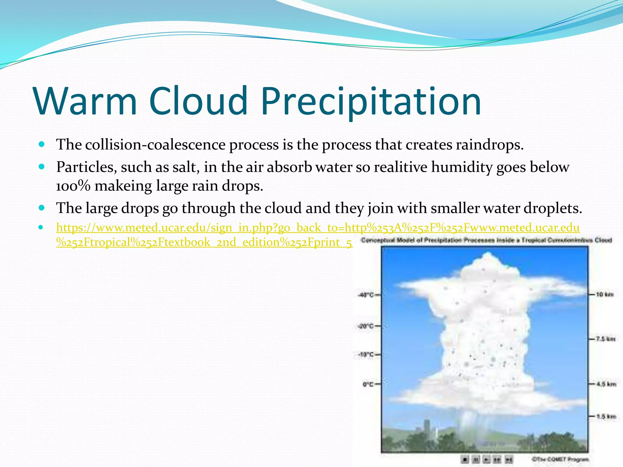Warm Cloud Precipitation
 The collision-coalescence process is the process that creates raindrops.
 Particles, such as salt, in the air absorb water so realitive humidity goes below
  100% makeing large rain drops.
 The large drops go through the cloud and they join with smaller water droplets.
   https://www.meted.ucar.edu/sign_in.php?go_back_to=http%253A%252F%252Fwww.meted.ucar.edu
    %252Ftropical%252Ftextbook_2nd_edition%252Fprint_5.htm
 