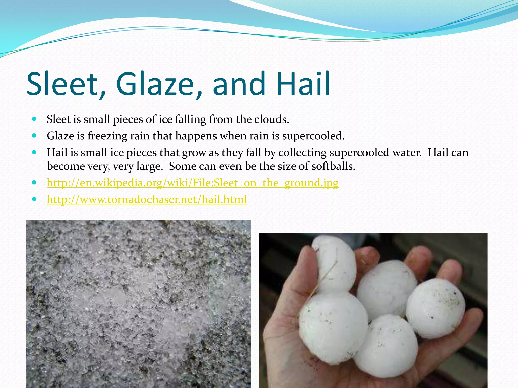 Sleet, Glaze, and Hail
 Sleet is small pieces of ice falling from the clouds.
 Glaze is freezing rain that happens when rain is supercooled.
 Hail is small ice pieces that grow as they fall by collecting supercooled water. Hail can
  become very, very large. Some can even be the size of softballs.
 http://en.wikipedia.org/wiki/File:Sleet_on_the_ground.jpg
 http://www.tornadochaser.net/hail.html
 