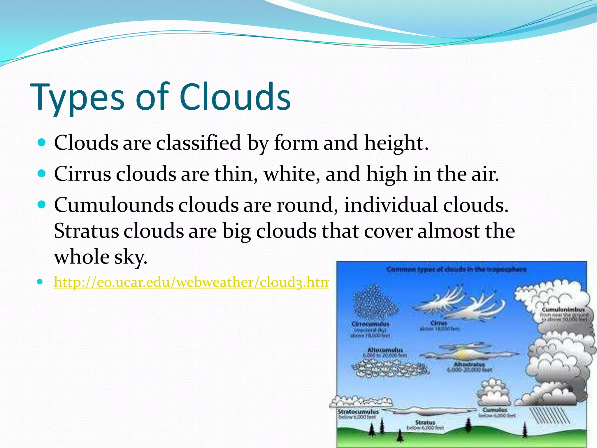 Types of Clouds
 Clouds are classified by form and height.
 Cirrus clouds are thin, white, and high in the air.
 Cumulounds clouds are round, individual clouds.
  Stratus clouds are big clouds that cover almost the
  whole sky.
 http://eo.ucar.edu/webweather/cloud3.html
 