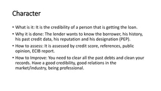 Character
• What is it: It is the credibility of a person that is getting the loan.
• Why it is done: The lender wants to know the borrower, his history,
his past credit data, his reputation and his designation (PEP).
• How to assess: It is assessed by credit score, references, public
opinion, ECIB report.
• How to Improve: You need to clear all the past debts and clean your
records. Have a good credibility, good relations in the
market/industry, being professional.
 