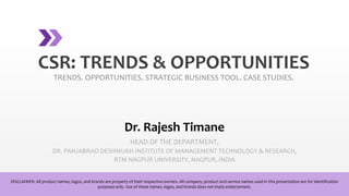 CSR: TRENDS & OPPORTUNITIES
TRENDS. OPPORTUNITIES. STRATEGIC BUSINESS TOOL. CASE STUDIES.
Dr. Rajesh Timane
HEAD OF THE DEPARTMENT,
DR. PANJABRAO DESHMUKH INSTITUTE OF MANAGEMENT TECHNOLOGY & RESEARCH,
RTM NAGPUR UNIVERSITY, NAGPUR, INDIA
DISCLAIMER: All product names, logos, and brands are property of their respective owners. All company, product and service names used in this presentation are for identification
purposes only. Use of these names, logos, and brands does not imply endorsement.
 