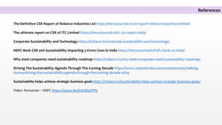 The Definitive CSR Report of Reliance Industries Ltd https://thecsrjournal.in/csr-report-reliance-industries-limited/
The ultimate report on CSR of ITC Limited https://thecsrjournal.in/itc-csr-report-india/
Corporate Sustainability and Technology https://indiacsr.in/corporate-sustainability-and-technology/
HDFC Bank CSR and Sustainability Impacting 5 Crore Lives in India https://thecsrjournal.in/hdfc-bank-csr-india/
Why steel companies need sustainability roadmap https://indiacsr.in/why-steel-companies-need-sustainability-roadmap/
Driving The Sustainability Agenda Through The Coming Decade https://www.outlookindia.com/outlookmoney/talking-
money/driving-the-sustainability-agenda-through-the-coming-decade-4769
Sustainability helps achieve strategic business goals https://indiacsr.in/sustainability-helps-achieve-strategic-business-goals/
Video: Parivartan – HDFC https://youtu.be/bUCdhsj7PYs
References
 