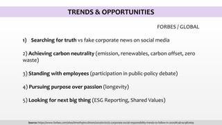 TRENDS & OPPORTUNITIES
FORBES / GLOBAL
1) Searching for truth vs fake corporate news on social media
2) Achieving carbon neutrality (emission, renewables, carbon offset, zero
waste)
3) Standing with employees (participation in public-policy debate)
4) Pursuing purpose over passion (longevity)
5) Looking for next big thing (ESG Reporting, Shared Values)
Source: https://www.forbes.com/sites/timothyjmcclimon/2020/01/02/5-corporate-social-responsibility-trends-to-follow-in-2020/#24b14c987e69
 