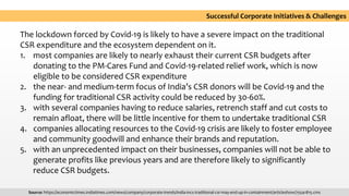 The lockdown forced by Covid-19 is likely to have a severe impact on the traditional
CSR expenditure and the ecosystem dependent on it.
1. most companies are likely to nearly exhaust their current CSR budgets after
donating to the PM-Cares Fund and Covid-19-related relief work, which is now
eligible to be considered CSR expenditure
2. the near- and medium-term focus of India’s CSR donors will be Covid-19 and the
funding for traditional CSR activity could be reduced by 30-60%.
3. with several companies having to reduce salaries, retrench staff and cut costs to
remain afloat, there will be little incentive for them to undertake traditional CSR
4. companies allocating resources to the Covid-19 crisis are likely to foster employee
and community goodwill and enhance their brands and reputation.
5. with an unprecedented impact on their businesses, companies will not be able to
generate profits like previous years and are therefore likely to significantly
reduce CSR budgets.
Source: https://economictimes.indiatimes.com/news/company/corporate-trends/india-incs-traditional-csr-may-end-up-in-containment/articleshow/75541815.cms
Successful Corporate Initiatives & Challenges
 