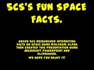 5CS’s Fun SPACE
     FACTS.
  Grade 5CS researched interesting
 facts on SPACE using Wolfram Alpha
 then created this presentation using
      Microsoft PowerPoint and
             Slideshare.
        We hope you enjoy it!
 