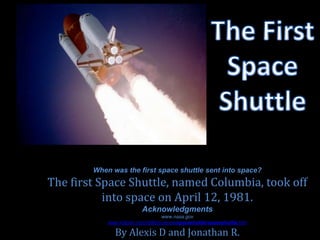 When was the first space shuttle sent into space?
The first Space Shuttle, named Columbia, took off
           into space on April 12, 1981.
                          Acknowledgments
                                    www.nasa.gov
            www.kidport.com/reflib/science/spaceshuttle/spaceshuttle.htm

               By Alexis D and Jonathan R.
 