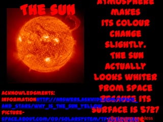 atmosphere
     The sun                        makes
                                 its colour
                                    change
                                  slightly.
                                    The sun
                                  actually
                              looks whiter
Acknowledgments:
                                from space
informationhttp://answers.askkids.com/Space_ its
                                because
and_Stars/why_is_the_sun_yellow
Picture-                     surface is 5727
space.about.com/od/solarsystem/tp/sun10thing Jess
                                  By Lauren and
 