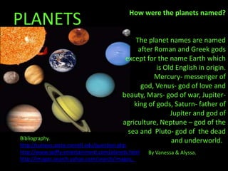 How were the planets named?
                                           How were the planets named?
PLANETS
                                             The planet names are named
                                              after Roman and Greek gods
                                          except for the name Earth which
                                                     is Old English in origin.
                                                    Mercury- messenger of
                                               god, Venus- god of love and
                                         beauty, Mars- god of war, Jupiter-
                                             king of gods, Saturn- father of
                                                          Jupiter and god of
                                         agriculture, Neptune – god of the
                                           sea and Pluto- god of the dead
Bibliography.                                             and underworld. .
http://curious.astro.cornell.edu/question.php
http://www.spiffy-entertainment.com/planets.html   By Vanessa & Alyssa.
http://images.search.yahoo.com/search/images;_
 