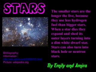 Stars                                 The smaller stars are the
                                      longer the live, because
                                      they use less hydrogen
                                      fuel than bigger stars.
                                      When a star dies they
                                      expand and shed its
                                      outer layers turning into
                                      a dim white dwarf star.
                                      Stars can also turn into
Bibliography:                         black hole or neutron
Information :                         stars.
http://ask.yahoo.com/20020701.html
Picture: wikipedia.org
                                     By Emily and Amira
 