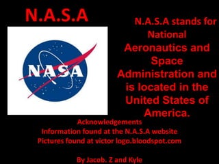N.A.S.A                    N.A.S.A stands for
                              National
                         Aeronautics and
                               Space
                        Administration and
                         is located in the
                         United States of
                             America.
             Acknowledgements
  Information found at the N.A.S.A website
 Pictures found at victor logo.bloodspot.com

            By Jacob. Z and Kyle
 