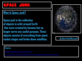 SPACE JUNK
What Is Space Junk?

Space junk is the collection
of objects in orbit around Earth
 that were created by humans but no
longer serve any useful purpose. These
objects consist of everything from spent
rocket stages and broke down satellites.                                                      By Ben.A And Marcus.M



 Source:
 http://en.wikipedia.org/wiki/Space_debris
 http://i.dailymail.co.uk/i/pix/2011/04/06/article-1373969-0B80D3FA00000578-739_634x536.jpg
 