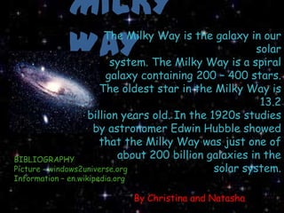 BIBLIOGRAPHY
Picture - windows2universe.org
Information – en.wikipedia.org   MILKY
                                 WAY
                            The Milky Way is the galaxy in our
                                                            solar
                              system. The Milky Way is a spiral
                             galaxy containing 200 – 400 stars.
                           The oldest star in the Milky Way is
                                                             13.2
                        billion years old. In the 1920s studies
                          by astronomer Edwin Hubble showed
                           that the Milky Way was just one of
     BIBLIOGRAPHY               about 200 billion galaxies in the
     Picture - windows2universe.org                solar system.
     Information – en.wikipedia.org

                                      By Christina and Natasha
 