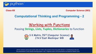 .
Class-XII Computer Science (083)
All the contents used as part of the slides are either self created or from the public domain or textbooks for Class XII.
This presentation is only used for leaning purpose only. Programs used in this presentation are based on Python 3.8.0.
Computational Thinking and Programming - 2
Working with Functions
Passing Strings, Lists, Tuples, Dictionaries to function
S K Mahto, PGT (Computer Science)
J.N.V East Medinipur WB
 