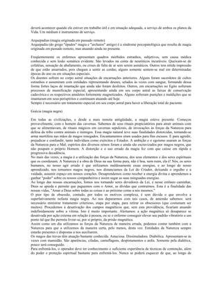 deverá acontecer quando ele estiver em trabalho útil e em situação adequada, a serviço de ambos os planos da 
Vida. Um médium é instrumento de serviço. 
Arquepadias (magia originada em passado remoto) 
Arquepadia (do grego "épados" magia e "archaios" antigo) é a síndrome psicopatológica que resulta de magia 
originada em passado remoto, mas atuando ainda no presente. 
Freqüentemente os enfermos apresentam quadros mórbidos estranhos, subjetivos, sem causa médica 
conhecida e sem lesão somática evidente. São levados na conta de neuróticos incuráveis. Queixam-se de 
cefaléias, sensação de abafamento, ou crises de falta de ar sem serem asmáticos. Outros tem nítida impressão 
de que estão amarrados, pois chegam a sentir as cordas; alguns somente sentem-se mal em determinadas 
épocas do ano ou em situações especiais. 
Os doentes sofrem no corpo astral situações de encarnações anteriores. Alguns foram sacerdotes de cultos 
estranhos e assumiram com entidades representando deuses, selados às vezes com sangue, formando dessa 
forma fortes laços de imantação que ainda não foram desfeitos. Outros, em encarnações no Egito sofreram 
processos de mumificação especial, apresentando ainda em seu corpo astral as faixas de conservação 
cadavérica e os respectivos amuletos fortemente magnetizados. Alguns sofreram punições e maldições que se 
imantaram em seus perispíritos e continuam atuando até hoje. 
Sempre é necessário um tratamento especial em seu corpo astral para haver a liberação total do paciente. 
Goécia (magia negra) 
Em todas as civilizações, e desde a mais remota antigüidade, a magia esteve presente. Começou 
provavelmente, com o homem das cavernas. Sabemos de seus rituais propiciatórios para atrair animais com 
que se alimentavam, de rituais mágicos em cavernas sepulcrais, de invocações às forças da Natureza para 
defesa da tribo contra animais e inimigos. Essa magia natural teve suas finalidades distorcidas, tornando-se 
arma mortífera nas mãos de magos renegados. Encantamentos eram usados para fins escusos. E para agredir, 
prejudicar e confundir, tanto indivíduos como exércitos e Estados. A ambição e o egoísmo usaram as forças 
da Natureza para o Mal; espíritos dos diversos reinos foram e ainda são escravizados por magos negros, que 
não poupam o próprio Homem. A distorção e o uso errado da magia fez com que caísse em rápida e 
progressiva decadência. 
No mais das vezes, a magia é a utilização das forças da Natureza, dos seus elementos e dos seres espirituais 
que os coordenam. A Natureza é a obra de Deus na sua forma pura, não é boa, nem ruim, ela é! Nós, os seres 
humanos, no nosso agir errado é que utilizamos maldosamente essas energias, e ao longo do nosso 
aprendizado, nos tornamos magos negros, nos distanciamos da Lei do Criador, deixando o orgulho e a 
vaidade, assumir espaço em nossos corações. Desaprendemos como receber a energia divina e aprendemos a 
ganhar "poder" sobre os nossos companheiros e assim sugar as suas minguadas energias. 
Ao longo das nossas encarnações, fomos nos tornando seres devedores da Lei, e nesse errôneo caminhar, 
Deus se apieda e permite que paguemos com o Amor, as dívidas que contraímos. Esta é a finalidade das 
nossas vidas, "Amar a Deus sobre todas as coisas e ao próximo como a nós mesmos." 
O pior tipo de obsessão, contudo, por todos os motivos complexa, é sem dúvida o que envolve a 
superlativamente nefasta magia negra. Ao nos depararmos com tais casos, de antemão sabemos: será 
necessário ministrar tratamento criterioso, etapa por etapa, para retirar os obsessores (que costumam ser 
muitos). Procedemos à desativação dos campos magnéticos que, sem esta providência, ficariam atuando 
indefinidamente sobre a vítima. Isto é muito importante. Alertamos: a ação magnética só desaparece se 
desativada por ação externa em relação à pessoa, ou se o enfermo conseguir elevar seu padrão vibratório a um 
ponto tal que lhe permita livrar-se, por si próprio, da prisão magnética. 
Assim como um dia utilizamos as forças da Natureza de maneira errada, podemos contar também com a 
Natureza para que a utilizemos da maneira certa, pelo menos, desta vez. Entidades da Natureza sempre 
estarão presentes e dispostas a nos auxiliarem. 
Os magos das trevas têm atuação bastante conhecida. Astuciosa. Dissimuladora. Diabólica. Apresentam-se às 
vezes com mansidão. São aparências, ciladas, camuflagens, despistamentos e ardis. Somente pela dialética, 
pouco será conseguido. 
Para enfrentá-los, o operador deve ter conhecimento e suficiente experiência de técnicas de contenção, além 
do poder e proteção espiritual bastante para enfrentá-los. Nunca se poderá esquecer de que, ao longo de 
 