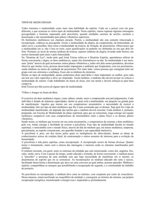 TIPOS DE MEDIUNIDADE 
Todos trazemos a mediunidade como mais uma habilidade do espírito. Cada ser a possui com um grau 
diferente, o que ocasiona os vários tipos de mediunidade. Neste capítulo, vamos repassar algumas mensagens 
psicografadas e histórias repassadas pela psicofonia, quando entidades carentes de auxílio, recebem a 
doutrinação e são encaminhadas para planos vibratórios superiores. 
Os fenômenos mediúnicos nos chamam atenção. Porém, a mediunidade não esta somente relacionada à 
incorporação, vidência ou psicografia. Existe a mediunidade da alegria, da compreensão, da fraternidade, do 
saber ouvir e aconselhar, bem como a mediunidade da tristeza, da irritação, do pessimismo. Observamos que 
a mediunidade em si, não é boa ou ruim, essas qualificações só poderão ser atribuídas ao uso que dela for 
feito. Portanto, ao invés de sermos médiuns da tristeza, sejamos médiuns da alegria, levando onde formos, um 
sorriso iluminado pelo amor e pela fraternidade. 
Na ‘Doutrina de Luz", modo pelo qual Irmã Tereza refere-se à Doutrina Espírita, aprendemos utilizar de 
forma conveniente e digna, os dons mediúnicos, sejam eles fenomênicos ou não. Se mediunidade é um meio, 
uma "porta" através da qual acessamos outros planos vibratórios e, todos nós dela somos portadores, devemos 
observar que muitas vezes, pessoas desavisadas impregnam o ambiente que freqüentam, com seu pessimismo, 
sendo médiuns ou meios de condução do pessimismo. Por outro lado, vemos pessoas que contagiam todo um 
grupo com seu otimismo e confiança. Esses são os médiuns do otimismo. 
Dentre os tipos de mediunidade, jamais poderemos dizer qual delas é mais importante ou melhor, pois cada 
um tem seu valor específico e deve ser respeitado. Assim também, o médium não deverá invejar ou criticar a 
mediunidade de outrem. Cada trabalhador da Seara de Jesus, tem sua tarefa e deverá esforçar-se para bem 
cumpri-la. 
Irmã Tereza nos fala acerca de alguns tipos de mediunidade: 
"Filhos e Amigos na Seara do Bem. 
O exercício do dom mediúnico requer, como sabem, estudo, amor e compreensão sem pré-julgamentos. Cada 
indivíduo é dotado de inúmeras capacidades, dentre as quais está a mediunidade, em pequeno ou grande grau 
de manifestação. Aqueles que trazem em seu compromisso encarnatório, a necessidade de exercer a 
mediunidade, têm um tipo de dom mediúnico que lhe é mais acentuado que os demais. Seja qual for o tipo de 
mediunidade manifestado, ele depende das tarefas que o médium deverá executar. Cada médium é, portanto, 
preparado, nas Escolas de Mediunidade do plano espiritual, para que ao reencarnar, traga consigo um equipo 
mediúnico compatível com seus compromissos de intermediário entre o plano físico e os demais planos 
vibratórios. 
Sendo assim, os médiuns que tiverem em sua carta encarnatória, o compromisso de externar o dom mediúnico 
pela voz, trarão consigo a facilidade de exercer a psicofonia. Esse tipo de mediunidade faculta ao mundo 
espiritual, o intercâmbio com o mundo físico, através da fala do médium que, em transe mediúnico, empresta, 
parcialmente, ao espírito comunicante, seu aparelho fonador e sua capacidade intelectiva. 
A psicofonia é, pois, um dos meios pelos quais as inteligências do além-túmulo, dotam as almas de 
conhecimentos acerca da conduta ideal, da reencarnação e outros assuntos de interesse para a evolução da 
humanidade. 
A psicofonia é tida pelos espíritas, como incorporação. A incorporação ocorre de formas diversas. Quanto 
maior o treinamento, maior será a clareza das mensagens e menores serão os sintomas manifestados pelo 
médium. 
O médium iniciante, em geral, sente os sintomas da entidade que está sintonizando, como dor, angústia, frio, 
calor, medo, raiva. Com o passar do tempo, sendo educado e treinado, de forma conveniente, o médium passa 
a "perceber" a presença de uma entidade sem que haja necessidade de manifestar em si mesmo, as 
desarmonias do espírito que irá se comunicar. As incorporações no médium educado são sutis e suaves, 
facilitando dessa forma a doutrinação que deve ser uma conversa na qual ambos, possam aprender. Médium e 
espírito, compartilham as energias que possibilitarão a recuperação do segundo, e a continuidade do trabalho 
do primeiro. 
Na psicofonia ou incorporação, o médium deve estar no mínimo, com cinqüenta por cento de consciência. 
Dessa maneira, estará auxiliando no reequilíbrio da entidade e, conseguirá, ao término da sintonia, sua própria 
recuperação energética, mentalizando a energia rosa e inspirando-a, profundamente. 
 