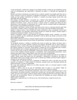 A cada incorporação, o médium deve desligar-se da entidade auxiliada, evitando que suas freqüências mentais 
criem um entrelaçamento que impossibilite o tratamento do espírito e a reativação das capacidades do 
médium. 
Quando a psicofonia é utilizada por um espírito de luz, o médium, segundo a necessidade, pode ficar mais ou 
menos consciente. O grau de consciência vai depender da mensagem a ser transmitida. Um espírito de luz, 
impede que haja qualquer interferência do médium e o treinará, caso deseje repassar através dele, uma 
quantidade maior de mensagens. 
Para qualquer atividade mediúnica, é necessário que o médium esteja higienizado física e mentalmente. 
Compreendem pela higiene física, uma alimentação saudável, sem vícios, evitando e até eliminando a 
ingestão de alcoólicos, carnes e doces em excesso. A higiene mental se configura pela fluência de bons 
pensamentos e pela aquisição do conhecimento de si mesmo, além do constante estudo da mediunidade e 
demais assuntos que possibilitem informações e instrução. 
Na realidade, a psicofonia é atributo de todos, pois quem já não é meio ou canal para transmitir algo? Seja 
conhecimento, conselho, recado ou aconchego, todos, sem exceção já serviram de médium de psicofonia. 
Quando é a palavra escrita, o meio utilizado pelo espírito comunicante, temos a psicografia. Através dessa 
faculdade mediúnica, são repassados conhecimentos advindos do "mundo dos mortos", fazendo cumprir a 
orientação do Espírito da Verdade: "Amai-vos e instruí-vos". 
Durante a psicografia, notam-se certas alterações nas gl6andulas hipófise, pineal e pituitária e no sistema 
nervoso do médium, que fica sensibilizado, permitindo a ação do espírito que deseja ou necessita ter suas 
idéias redigidas na matéria. 
Observando a história dos escritores, notaremos alguém intuindo suas mentes para a execução de bela obra. 
Na psicografia, também teremos diversas formas de manifestação, variando desde a psicografia mecânica, até 
a intuitiva. 
Na psicografia mecânica, o médium é conduzido pela mente do espírito que impões seu desejo sobre o 
veículo físico de seu auxiliar, grafando as palavras sem qualquer intercâmbio com ele. Desta categoria, à 
psicografia intuitiva, existem vários graus de manifestação. Nos mais sutis, o espírito utiliza-se da intuição 
para repassar sugestões ao escrevente. Nestas páginas, a médium me serviu na psicografia semi- mecânica. 
Em outras páginas, houve a intuição, aguçada para que houvesse melhor receptividade. 
Veremos que em todos os tipos de mediunidade, existem graus variados de manifestação. O médium dotado 
de um ou mais mediúnicos bastante aguçados é, normalmente, muito comprometido carmicamente. Assim, 
podemos dizer quanto maior o resgate cármico, tanto maior será o grau de mediunidade. 
A capacidade de ver os espíritos, vidência, é aquela que requer maior vigilância por parte de um médium. O 
médium vidente, jamais pode pensar que sua capacidade é indispensável, colocando-se num plano de 
superioridade vaidosa. Esse conselho vale para todos os médiuns que, também, não devem impor a alguém, a 
aceitação de suas experiências mediúnicas. 
A vidência deve ser cultivada com amor e ponderação. O médium deve saber o que falar, pois caso haja 
descuido ou invigilância, a vidência poderá ser distorcida, causando assim, uma informação indevida que 
poderá desorientar os novatos na mediunidade. 
Há os que sejam dotados da vidência em seu estado consciente, outros, só a possuem quando no estado 
sonambúlico ou próximo dele. 
Também a vidência varia em seu grau de intensidade maior ou menor. E, em qualquer estágio de 
manifestação, deve ser guiada pelo bom senso e pelo raciocínio claro e definido do médium. 
Todos os dons mediúnicos, são igualmente importantes, assim como as demais capacidades de que os seres 
são portadores. Em nenhum momento, o médium deve acreditar que o dom que possui é superior do que o de 
outrem, pois que nessas ocasiões, poderá ter grande surpresa, quando perceber não ter dom algum. Deus nos 
dá mostras de sua paternidade, inclusive nos desprovendo das faculdades que estamos denegrindo, pelo 
orgulho, ciúme e insensatez. 
Mediunidade é empréstimo que a Lei Divina nos faz, a fim de oportunizar o resgate de nossos erros 
pretéritos. 
Que Jesus os abençoe." 
COLETÂNEA DE MENSAGENS DOS ESPÍRITOS 
Irmãos, que a luz harmonizadora do Cristo lhes ilumine! 
 