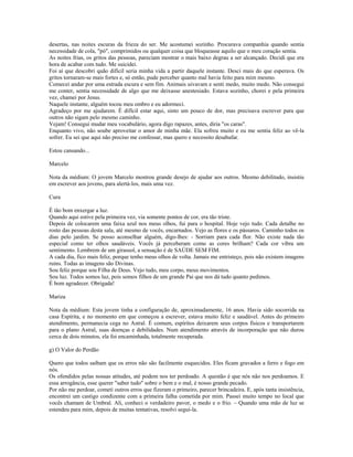 desertas, nas noites escuras da frieza do ser. Me acostumei sozinho. Procurava companhia quando sentia 
necessidade de cola, "pó", comprimidos ou qualquer coisa que bloqueasse aquilo que o meu coração sentia. 
As noites frias, os gritos das pessoas, pareciam mostrar o mais baixo degrau a ser alcançado. Decidi que era 
hora de acabar com tudo. Me suicidei. 
Foi aí que descobri quão difícil seria minha vida a partir daquele instante. Desci mais do que esperava. Os 
gritos tornaram-se mais fortes e, só então, pude perceber quanto mal havia feito para mim mesmo. 
Comecei andar por uma estrada escura e sem fim. Animais uivavam e senti medo, muito medo. Não consegui 
me conter, sentia necessidade de algo que me deixasse anestesiado. Estava sozinho, chorei e pela primeira 
vez, chamei por Jesus. 
Naquele instante, alguém tocou meu ombro e eu adormeci. 
Agradeço por me ajudarem. É difícil estar aqui, sinto um pouco de dor, mas precisava escrever para que 
outros não sigam pelo mesmo caminho. 
Vejam! Consegui mudar meu vocabulário, agora digo rapazes, antes, diria "os caras". 
Enquanto vivo, não soube aproveitar o amor de minha mãe. Ela sofreu muito e eu me sentia feliz ao vê-la 
sofrer. Eu sei que aqui não preciso me confessar, mas quero e necessito desabafar. 
Estou cansando... 
Marcelo 
Nota da médium: O jovem Marcelo mostrou grande desejo de ajudar aos outros. Mesmo debilitado, insistiu 
em escrever aos jovens, para alertá-los, mais uma vez. 
Cura 
É tão bom enxergar a luz. 
Quando aqui estive pela primeira vez, via somente pontos de cor, era tão triste. 
Depois de colocarem uma faixa azul nos meus olhos, fui para o hospital. Hoje vejo tudo. Cada detalhe no 
rosto das pessoas desta sala, até mesmo de vocês, encarnados. Vejo as flores e os pássaros. Caminho todos os 
dias pelo jardim. Se posso aconselhar alguém, digo-lhes: - Sorriam para cada flor. Não existe nada tão 
especial como ter olhos saudáveis. Vocês já perceberam como as cores brilham? Cada cor vibra um 
sentimento. Lembrem de um girassol, a sensação é de SAÚDE SEM FIM. 
A cada dia, fico mais feliz, porque tenho meus olhos de volta. Jamais me entristeço, pois não existem imagens 
ruins. Todas as imagens são Divinas. 
Sou feliz porque sou Filha de Deus. Vejo tudo, meu corpo, meus movimentos. 
Sou luz. Todos somos luz, pois somos filhos de um grande Pai que nos dá tudo quanto pedimos. 
É bom agradecer. Obrigada! 
Mariza 
Nota da médium: Esta jovem tinha a configuração de, aproximadamente, 16 anos. Havia sido socorrida na 
casa Espírita, e no momento em que começou a escrever, estava muito feliz e saudável. Antes do primeiro 
atendimento, permanecia cega no Astral. É comum, espíritos deixarem seus corpos físicos e transportarem 
para o plano Astral, suas doenças e debilidades. Num atendimento através de incorporação que não durou 
cerca de dois minutos, ela foi encaminhada, totalmente recuperada. 
g) O Valor do Perdão 
Quero que todos saibam que os erros não são facilmente esquecidos. Eles ficam gravados a ferro e fogo em 
nós. 
Os ofendidos pelas nossas atitudes, até podem nos ter perdoado. A questão é que nós não nos perdoamos. E 
essa arrogância, esse querer "saber tudo" sobre o bem e o mal, é nosso grande pecado. 
Por não me perdoar, cometi outros erros que fizeram o primeiro, parecer brincadeira. E, após tanta insistência, 
encontrei um castigo condizente com a primeira falha cometida por mim. Passei muito tempo no local que 
vocês chamam de Umbral. Ali, conheci o verdadeiro pavor, o medo e o frio. – Quando uma mão de luz se 
estendeu para mim, depois de muitas tentativas, resolvi seguí-la. 
 