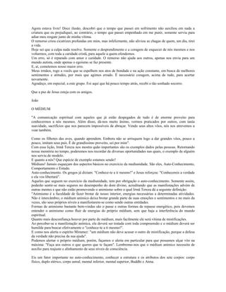 Agora estava livre! Doce ilusão, descobri que o tempo que passei em sofrimento não auxiliou em nada a 
criatura que eu prejudiquei, ao contrário, o tempo que passei empenhado em me punir, somente serviu para 
adiar meu resgate junto de minha vítima. 
O remorso criou cicatrizes profundas em mim, mas infelizmente, não aliviou as chagas de quem, um dia, tirei 
a vida. 
Hoje sei que a culpa nada resolve. Somente o desprendimento e a coragem de esquecer de nós mesmos e nos 
voltarmos, com toda a caridade cristã, para aquele a quem ofendemos. 
Um erro, só é reparado com amor e caridade. O remorso não ajuda aos outros, apenas nos envia para um 
mundo autista, onde apenas o egoísmo se faz presente. 
E, aí, cometemos nosso maior erro. 
Meus irmãos, rogo a vocês que se espelhem nos atos de bondade e na ação constante, em busca de melhores 
sentimentos e atitudes, por mais que agimos errado. É necessário coragem, acima de tudo, para acertar 
novamente. 
Agradeço, em especial, a este grupo. Foi aqui que há pouco tempo atrás, recebi o tão sonhado socorro. 
Que a paz de Jesus esteja com os amigos. 
João 
O MÉDIUM 
"A comunicação espiritual com aqueles que já estão despegados de tudo é de enorme proveito para 
conhecermos a nós mesmos. Além disso, dá-nos muito ânimo, vermos praticados por outros, com tanta 
suavidade, sacrifícios que nos parecem impossíveis de abraçar. Vendo seus altos vôos, nós nos atrevemos a 
voar também. 
Como os filhotes das aves, quando aprendem. Embora não se arrisquem logo a dar grandes vôos, pouco a 
pouco, imitam seus pais. É de grandíssimo proveito, sei por mim". 
Com essa lição, Irmã Tereza nos mostra quão importantes são os exemplos dados pelas pessoas. Retornando 
nossa memória no tempo, poderemos nos recordar de diversas oportunidades nas quais, o exemplo de alguém 
nos serviu de modelo. 
E quanto a nós? Que espécie de exemplo estamos sendo? 
Médiuns! Jamais esqueçam dos aspectos básicos no exercício da mediunidade. São eles, Auto-Conhecimento, 
Comportamento e Estudo. 
Auto-conhecimento. Os gregos já diziam: "Conhece-te a ti mesmo!" e Jesus reforçou: "Conhecereis a verdade 
e ela vos libertará". 
Aqueles que seguem no exercício da mediunidade, tem por obrigação o auto-conhecimento. Somente assim, 
poderão sentir-se mais seguros no desempenho do dom divino, acreditando que as manifestações advém de 
outras mentes e que não estão promovendo o animismo sobre o qual Irmã Tereza dá a seguinte definição: 
"Animismo é a faculdade de fazer brotar de nosso interior, energias necessárias a determinadas atividades. 
Não é intercâmbio; o médium anímico deixa brotar grande parte de suas emoções e sentimentos e no mais da 
vezes, são seus próprios níveis a manifestarem-se como sendo outras entidades. 
Formas de animismo bastante bem-vindas são o passe e outras formas de repasse energético, pois devemos 
entender o animismo como fluir de energias do próprio médium, sem que haja a interferência do mundo 
espiritual. 
Quanto mais desconfiança houver por parte do médium, mais facilmente ele será vítima de mistificações. 
Ao perceber-se a manifestação anímica, ela deverá ser tratada com toda compreensão e o médium deverá ser 
humilde para buscar efetivamente o "conhece-te a ti mesmo!". 
E como nos alerta o espírito Miramez: "um médium não deve acusar o outro de mistificação, porque a defesa 
da verdade não precisa da sua ajuda". 
Podemos alertar o próprio médium, porém, façamos o alerta em particular para que possamos alçar vôo na 
máxima: "Faça aos outros o que queres que te façam". Lembremo-nos que o médium anímico necessita de 
auxílio para reajuste e alinhamento de seus níveis de consciência. 
Eis um fator importante no auto-conhecimento, conhecer a estrutura e os atributos dos sete corpos: corpo 
físico, duplo etérico, corpo astral, mental inferior, mental superior, Buddhi e Atma. 
 