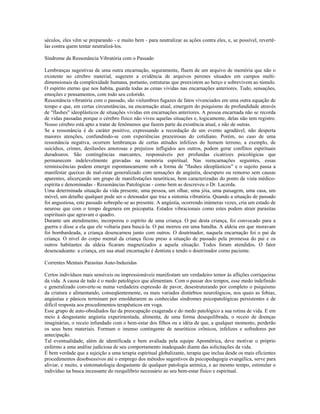 séculos, eles vêm se preparando - e muito bem - para neutralizar as ações contra eles, e, se possível, revertê-las 
contra quem tentar neutralizá-los. 
Síndrome da Ressonância Vibratória com o Passado 
Lembranças sugestivas de uma outra encarnação, seguramente, fluem de um arquivo de memória que não o 
existente no cérebro material, sugerem a evidência de arquivos perenes situados em campos multi-dimensionais 
da complexidade humana, portanto, estruturas que preexistem ao berço e sobrevivem ao túmulo. 
O espírito eterno que nos habita, guarda todas as cenas vividas nas encarnações anteriores. Tudo, sensações, 
emoções e pensamentos, com todo seu colorido. 
Ressonância vibratória com o passado, são vislumbres fugazes de fatos vivenciados em uma outra equação de 
tempo e que, em certas circunstâncias, na encarnação atual, emergem do psiquismo de profundidade através 
de "flashes" ideoplásticos de situações vividas em encarnações anteriores. A pessoa encarnada não se recorda 
de vidas passadas porque o cérebro físico não viveu aquelas situações e, logicamente, delas não tem registro. 
Nosso cérebro está apto a tratar de fenômenos que fazem parte da existência atual, e não de outras. 
Se a ressonância é de caráter positivo, expressando a recordação de um evento agradável, não desperta 
maiores atenções, confundindo-se com experiências prazeirosas do cotidiano. Porém, no caso de uma 
ressonância negativa, ocorrem lembranças de certas atitudes infelizes do homem terreno, a exemplo, de 
suicídios, crimes, desilusões amorosas e prejuízos infligidos aos outros, podem gerar conflitos espirituais 
duradouros. São contingências marcantes, responsáveis por profundas cicatrizes psicológicas que 
permanecem indelevelmente gravadas na memória espiritual. Nas reencarnações seguintes, essas 
reminiscências podem emergir espontaneamente sob a forma de "flashes ideoplásticos" e o sujeito passa a 
manifestar queixas de mal-estar generalizado com sensações de angústia, desespero ou remorso sem causas 
aparentes, alicerçando um grupo de manifestações neuróticas, bem caracterizadas do ponto de vista médico-espírita 
e denominadas - Ressonâncias Patológicas - como bem as descreveu o Dr. Lacerda. 
Uma determinada situação da vida presente, uma pessoa, um olhar, uma jóia, uma paisagem, uma casa, um 
móvel, um detalhe qualquer pode ser o detonador que traz a sintonia vibratória. Quando a situação de passado 
foi angustiosa, este passado sobrepõe-se ao presente. A angústia, ocorrendo inúmeras vezes, cria um estado de 
neurose que com o tempo degenera em psicopatia. Estados vibracionais como estes podem atrair parasitas 
espirituais que agravam o quadro. 
Durante um atendimento, incorporou o espírito de uma criança. O pai desta criança, foi convocado para a 
guerra e disse a ela que ele voltaria para buscá-la. O pai morreu em uma batalha. A aldeia em que moravam 
foi bombardeada, a criança desencarnou junto com outros. O doutrinador, naquela encarnação foi o pai da 
criança. O nível do corpo mental da criança ficou preso a situação de passado pela promessa do pai e os 
outros habitantes da aldeia ficaram magnetizados a aquela situação. Todos foram atendidos. O fator 
desencadeante: a criança, em sua atual encarnação é dentista e tendo o doutrinador como paciente. 
Correntes Mentais Parasitas Auto-Induzidas 
Certos indivíduos mais sensíveis ou impressionáveis manifestam um verdadeiro temor às aflições corriqueiras 
da vida. A causa de tudo é o medo patológico que alimentam. Com o passar dos tempos, esse medo indefinido 
e generalizado converte-se numa verdadeira expressão de pavor, desestruturando por completo o psiquismo 
da criatura e alimentando, conseqüentemente, os mais variados distúrbios neurológicos, nos quais as fobias, 
angústias e pânicos terminam por emoldurarem as conhecidas síndromes psicopatológicas persistentes e de 
difícil resposta aos procedimentos terapêuticos em voga. 
Esse grupo de auto-obsidiados faz da preocupação exagerada e do medo patológico a sua rotina de vida. E em 
meio à desgastante angústia experimentada, alimenta, de uma forma desequilibrada, o receio de doenças 
imaginárias, o receio infundado com o bem-estar dos filhos ou a idéia de que, a qualquer momento, perderão 
os seus bens materiais. Formam o imenso contingente de neuróticos crônicos, infelizes e sofredores por 
antecipação. 
Tal eventualidade, além de identificada e bem avaliada pela equipe Apométrica, deve motivar o próprio 
enfermo a uma análise judiciosa de seu comportamento inadequado diante das solicitações da vida. 
É bem verdade que a sujeição a uma terapia espiritual globalizante, terapia que inclua desde os mais eficientes 
procedimentos desobsessivos até o emprego dos métodos sugestivos da psicopedagogia evangélica, serve para 
aliviar, e muito, a sintomatologia desgastante de qualquer patologia anímica, e ao mesmo tempo, estimular o 
indivíduo na busca incessante do reequilíbrio necessário ao seu bem-estar físico e espiritual. 
 