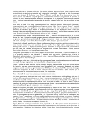 Várias lições pode-se aprender desse caso, esse mesmo médium, depois de algum tempo, pediu que fosse 
harmonizado o seu ambiente de trabalho pois era pequeno comerciante e sentia que os seus fregueses aos 
poucos iam deixando de freqüentar o seu "boteco". Claro, à medida que ele se harmonizava, o seu bar, 
deixava de ser um ambiente adequado para os acompanhantes espirituais que gostavam de parasitar os 
efluentes do álcool dos seus fregueses. O médium ficou apertado ao ter de escolher entre continuar vendendo 
pinga e continuar naquela freqüência ou mudar de caminho, trocando inclusive o tipo de comércio em que 
atuava. 
Resta saber até onde vai o nosso comprometimento com a Reforma Interior, sabedores dos caminhos e 
comprometimentos que vamos adquirindo ao longo das nossas vidas. Ter um pequeno "boteco", reunindo 
"pinguços" de vários anos, ganhando pouco para sobreviver e ter como opção deixar esse comércio, 
arriscando em uma nova opção perante as incertezas da economia do país. Significaria trocar o certo pelo 
duvidoso? Devemos examinar essa questão sob duas óticas, a espiritual e a material. Espiritualmente, deve-se 
trocar de ramo, sem vacilar. E materialmente, será que se teria a coragem? 
Em atendimento mais recente, conversamos com um mago. O atendido, está tentando livrar-se do vício das 
drogas. No Plano Espiritual, o drogado invoca o mago e se submete a esse tipo de ligação. Não é o mago que 
se aproxima aproveitando a oportunidade. É o drogado que chama o mago e se escraviza. Geralmente tem 
sido assim, aquele que se diz vítima, faz a invocação no Astral, daqueles que os escravizam. 
O mago havia colocado aparelhos nos chakras, cordões e meridianos energéticos, aprisionou o duplo etérico 
numa redoma transparente, com aparência de um casulo. Esse duplo etérico apresentou-se muito 
desenergizado e escuro. O objetivo da aparelhagem era interceptar as energias do assistido, canalizando-as 
para sua base. Os cordões necessitaram de religação pois estavam embaraçados e alguns estavam 
desconectados dos corpos espirituais e ligados a aparelhos. 
O mago não queria liberta-lo, mas como o próprio encarnado havia manifestado a vontade de libertar-se do 
vício, tornou-se possível a sua libertação. O assistido ainda tem muito a trabalhar para livrar-se da 
dependência química e caberá a ele, unicamente a ele, a responsabilidade de desligar-se definitivamente das 
energias espirituais de baixa vibração. 
Na verdade este relato tem o objetivo de auxiliar o apometra a buscar o problema justamente pelo efeito que 
provoca. É claro que impressiona, mas tambémfacilita o diagnóstico e a solução. 
Quanto a questão do plano espiritual inferior conseguir atuar em nós encarnados, isto é uma questão deveras 
fácil uma vez que aqui em nosso grupo em Lagoa Vermelha-RS, nós estamos nos deparando com antigos 
comparsas que não nos vêem há aproximadaamente 15.000 anos. Dá prá acreditar? Mas, não resta dúvida que 
estamos nos despojando de todos os nossos "caroços" antes do novo milênio e pelos sintomas que se 
apresentam, tanto no campo material como no astral, este ano promete... 
Tomo a liberdade de relatar mais um caso que me impressionou muito: 
"Há algum tempo atrás, atendemos uma jovem que já estava se tratando com os médicos há uns dois anos. O 
problema dela era muito estranho, pois seu braço e sua perna esquerda estavam "encolhendo". Ela já havia 
passado por umas três cirurgias e passaria por mais uma na semana em que foi atendida por nós, porque os 
médicos deduziam que um simples pedacinho de "osso" localizado no ombro e na região da "bacia" seriam os 
causadores do problema. Sentia dores extremamente agudas durante o tempo todo e nem os remédios faziam 
mais efeito, e foi então que ela nos procurou para o atendimento. 
Aberta sua freqüência vibratória, apareceram os causadores do estrago em seu físico. Eram magos-negros 
ligados à instituições "entranhadas" nas profundezas do Umbral, e vieram ter conosco, perguntando o porquê 
de estarmos interferindo em seus planos, uma vez que a moça fora ligada àquela turma. Fizemos o 
encaminhamento devido daqueles magos e seguramos o criador da engenhoca que provocava tantas dores na 
moça. É impressionante a atuação desta turma. Eles criaram um artefato simples, que se resumia em dois 
pequenos "tornos", daqueles que as oficinas mecânicas utilizam para prender as peças em conserto. A cada dia 
eles apertavam mais e com o passar de aproximadamente cinco anos (tempo que ela deduzia estar com este 
problema) seus membros começaram a encolher de maneira estranha. Retiramos os tornos e reconstituimos as 
regiões visadas. Foi o máximo que pudemos fazer por ela. 
Depois, dentro das orientações, lembro-me de ter perguntado se ela sabia que era médium. Sua resposta foi 
positiva. Não só sabia que possuía mediunidade como também recusara-se a desenvolvê-la, por alegar não ter 
tempo para isso. Comodismo puro, na minha opinião. Afinal tantos outros deixam suas famílias em casa, 
 