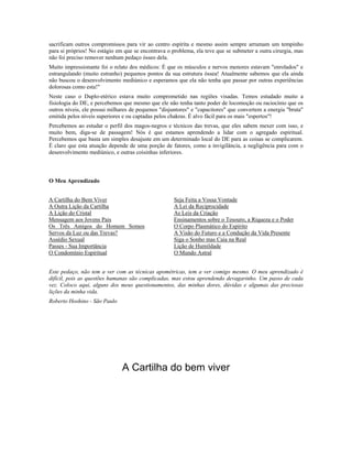 sacrificam outros compromissos para vir ao centro espírita e mesmo assim sempre arrumam um tempinho 
para si próprios! No estágio em que se encontrava o problema, ela teve que se submeter a outra cirurgia, mas 
não foi preciso remover nenhum pedaço ósseo dela. 
Muito impressionante foi o relato dos médicos: É que os músculos e nervos menores estavam "enrolados" e 
estrangulando (muito estranho) pequenos pontos da sua estrutura óssea! Atualmente sabemos que ela ainda 
não buscou o desenvolvimento mediúnico e esperamos que ela não tenha que passar por outras experiências 
dolorosas como esta!" 
Neste caso o Duplo-etérico estava muito comprometido nas regiões visadas. Temos estudado muito a 
fisiologia do DE, e percebemos que mesmo que ele não tenha tanto poder de locomoção ou raciocínio que os 
outros níveis, ele possui milhares de pequenos "disjuntores" e "capacitores" que convertem a energia "bruta" 
emitida pelos níveis superiores e ou captadas pelos chakras. É alvo fácil para os mais "espertos"! 
Percebemos ao estudar o perfil dos magos-negros e técnicos das trevas, que eles sabem mexer com isso, e 
muito bem, diga-se de passagem! Nós é que estamos aprendendo a lidar com o agregado espiritual. 
Percebemos que basta um simples desajuste em um determinado local do DE para as coisas se complicarem. 
É claro que esta atuação depende de uma porção de fatores, como a invigilância, a negligência para com o 
desenvolvimento mediúnico, e outras coisinhas inferiores. 
O Meu Aprendizado 
A Cartilha do Bem Viver 
A Outra Lição da Cartilha 
A Lição do Cristal 
Mensagem aos Jovens Pais 
Os Três Amigos do Homem Somos 
Servos da Luz ou das Trevas? 
Assédio Sexual 
Passes - Sua Importância 
O Condomínio Espiritual 
Seja Feita a Vossa Vontade 
A Lei da Reciprocidade 
As Leis da Criação 
Ensinamentos sobre o Tesouro, a Riqueza e o Poder 
O Corpo Plasmático do Espírito 
A Visão do Futuro e a Condução da Vida Presente 
Siga o Sonho mas Caia na Real 
Lição de Humildade 
O Mundo Astral 
Este pedaço, não tem a ver com as técnicas apométricas, tem a ver comigo mesmo. O meu aprendizado é 
difícil, pois as questões humanas são complicadas, mas estou aprendendo devagarinho. Um passo de cada 
vez. Coloco aqui, alguns dos meus questionamentos, das minhas dores, dúvidas e algumas das preciosas 
lições da minha vida. 
Roberto Hoshino - São Paulo 
A Cartilha do bem viver 
Estou no caminho como todos, mas 
 