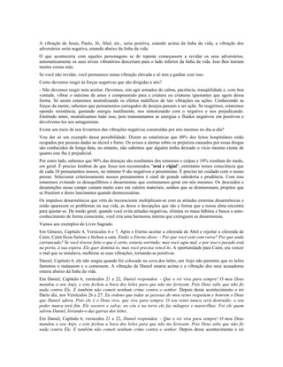 A vibração de Jesus, Paulo, Jó, Abel, etc., seria positiva, estando acima da linha da vida, a vibração dos 
adversários seria negativa, estando abaixo da linha da vida. 
O que aconteceria com aqueles personagens se de repente começassem a revidar os seus adversários, 
automaticamente os seus níveis vibratórios desceriam para o lado inferior da linha da vida. Isso lhes trariam 
muitas coisas más. 
Se você não revidar, você permanece numa vibração elevada e só tem a ganhar com isso. 
Como devemos reagir às forças negativas que são dirigidas a nós? 
- Não devemos reagir nem aceitar. Devemos, sim agir armados de calma, paciência, tranqüilidade e, com boa 
vontade, vibrar o máximo de amor e compreensão para a criatura ou criaturas ignorantes que agem dessa 
forma. Só assim estaremos neutralizando os efeitos maléficos de tais vibrações ou ações. Conhecendo as 
forças da mente, sabemos que pensamentos carregados de desejos passam a ser ação. Se reagirmos, estaremos 
opondo resistência, gastando energia inutilmente, nos sintonizando com o negativo e nos prejudicando. 
Emitindo amor, neutralizamos tudo isso, pois transmutamos as energias e fluidos negativos em positivos e 
devolvemo-los aos antagonistas. 
Existe um meio de nos livrarmos das vibrações negativas construídas por nós mesmos no dia-a-dia? 
Vou dar só um exemplo dessa possibilidade: Dizem as estatísticas que 80% dos leitos hospitalares estão 
ocupados por pessoas dadas ao álcool e fumo. Os avisos e alertas sobre os prejuízos causados por essas drogas 
são conhecidos de longa data, no entanto, não sabemos que alguém tenha deixado o vício mesmo ciente de 
quanto este lhe é prejudicial. 
Por outro lado, sabemos que 90% das doenças são resultantes dos remorsos e culpas e 10% resultam do medo, 
em geral. É preciso lembrar do que Jesus nos recomendou "orai e vigiai", entretanto temos consciência que 
de cada 10 pensamentos nossos, no mínimo 9 são negativos e pessimistas. É preciso ter cuidado com o nosso 
pensar. Selecionar criteriosamente nossos pensamentos é sinal de grande sabedoria e prudência. Com isso 
estaremos evitando os desequilíbrios e desarmonias que costumamos gerar em nós mesmos. Os descuidos e 
desatenções nesse campo custam muito caro em valores materiais, sonhos que se desmoronam, projetos que 
se frustram e dores lancinantes quando desnecessárias. 
Os impulsos desarmônicos que vêm do inconsciente multiplicam-se com as atitudes externas desarmônicas e 
então aparecem os problemas na sua vida, as dores e decepções que são a forma que a nossa alma encontra 
para ajustar-se. De modo geral, quando você evita atitudes negativas, elimina os maus hábitos e busca o auto-conhecimento 
de forma consciente, você cria uma harmonia interna que extinguem as desarmonias. 
Vamos aos exemplos do Livro Sagrado. 
Em Gênesis, Capítulo 4, Versículos 6 e 7. Após o Eterno aceitar a oferenda de Abel e rejeitar a oferenda de 
Caim, Caim ficou furioso e fechou a cara. Então o Eterno disse: - Por que você está com raiva? Por que anda 
carrancudo? Se você tivesse feito o que é certo, estaria sorrindo; mas você agiu mal, e por isso o pecado está 
na porta, à sua espera. Ele quer dominá-lo, mas você precisa vencê-lo. A oportunidade para Caim, era vencer 
o mal que se instalava, melhorar as suas vibrações, tornando-as positivas. 
Daniel, Capítulo 6, ele não reagiu quando foi colocado na cova dos leões, um Anjo não permitiu que os leões 
famintos o matassem e o comessem. A vibração de Daniel estaria acima e a vibração dos seus acusadores 
estaria abaixo da linha da vida. 
Em Daniel, Capítulo 6, versículos 21 e 22, Daniel respondeu: - Que o rei viva para sempre! O meu Deus 
mandou o seu Anjo, e este fechou a boca dos leões para que não me ferissem. Pois Deus sabe que não fiz 
nada contra Ele. E também não cometi nenhum crime contra o senhor. Depois desse acontecimento o rei 
Dario diz, nos Versículos 26 e 27: Eu ordeno que todas as pessoas do meu reino respeitem e honrem o Deus 
que Daniel adora. Pois ele é o Deus vivo, que vive para sempre. O seu reino nunca será destruído; o seu 
poder nunca terá fim. Ele socorre e salva; no céu e na terra ele faz milagres e maravilhas. Foi ele quem 
salvou Daniel, livrando-o das garras dos leões. 
Em Daniel, Capítulo 6, versículos 21 e 22, Daniel respondeu: - Que o rei viva para sempre! O meu Deus 
mandou o seu Anjo, e este fechou a boca dos leões para que não me ferissem. Pois Deus sabe que não fiz 
nada contra Ele. E também não cometi nenhum crime contra o senhor. Depois desse acontecimento o rei 
 