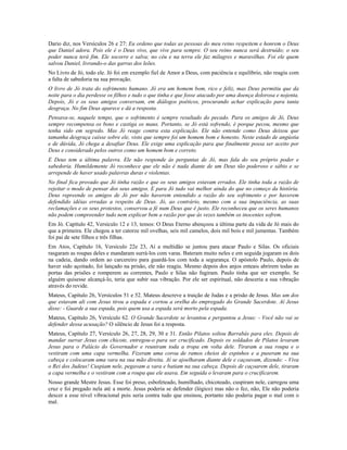 Dario diz, nos Versículos 26 e 27: Eu ordeno que todas as pessoas do meu reino respeitem e honrem o Deus 
que Daniel adora. Pois ele é o Deus vivo, que vive para sempre. O seu reino nunca será destruído; o seu 
poder nunca terá fim. Ele socorre e salva; no céu e na terra ele faz milagres e maravilhas. Foi ele quem 
salvou Daniel, livrando-o das garras dos leões. 
No Livro de Jó, todo ele. Jó foi em exemplo fiel de Amor a Deus, com paciência e equilíbrio, não reagiu com 
a falta de sabedoria na sua provação. 
O livro de Jó trata do sofrimento humano. Jó era um homem bom, rico e feliz, mas Deus permitiu que da 
noite para o dia perdesse os filhos e tudo o que tinha e que fosse atacado por uma doença dolorosa e nojenta. 
Depois, Jó e os seus amigos conversam, em diálogos poéticos, procurando achar explicação para tanta 
desgraça. No fim Deus aparece e dá a resposta. 
Pensava-se, naquele tempo, que o sofrimento é sempre resultado do pecado. Para os amigos de Jó, Deus 
sempre recompensa os bons e castiga os maus. Portanto, se Jó está sofrendo, é porque pecou, mesmo que 
tenha sido em segredo. Mas Jó reage contra esta explicação. Ele não entende como Deus deixou que 
tamanha desgraça caísse sobre ele, visto que sempre foi um homem bom e honesto. Neste estado de angústia 
e de dúvida, Jó chega a desafiar Deus. Ele exige uma explicação para que finalmente possa ser aceito por 
Deus e considerado pelos outros como um homem bom e correto. 
E Deus tem a última palavra. Ele não responde às perguntas de Jó, mas fala do seu próprio poder e 
sabedoria. Humildemente Jó reconhece que ele não é nada diante de um Deus tão poderoso e sábio e se 
arrepende de haver usado palavras duras e violentas. 
No final fica provado que Jó tinha razão e que os seus amigos estavam errados. Ele tinha toda a razão de 
rejeitar o modo de pensar dos seus amigos. E para Jó tudo vai melhor ainda do que no começo da história. 
Deus repreende os amigos de Jó por não haverem entendido a razão do seu sofrimento e por haverem 
defendido idéias erradas a respeito de Deus. Jó, ao contrário, mesmo com a sua impaciência, as suas 
reclamações e os seus protestos, conservou a fé num Deus que é justo. Ele reconheceu que os seres humanos 
não podem compreender tudo nem explicar bem a razão por que às vezes também os inocentes sofrem. 
Em Jó. Capítulo 42, Versículo 12 e 13, temos: O Deus Eterno abençoou a última parte da vida de Jó mais do 
que a primeira. Ele chegou a ter catorze mil ovelhas, seis mil camelos, dois mil bois e mil jumentas. Também 
foi pai de sete filhos e três filhas. 
Em Atos, Capítulo 16, Versículo 22e 23, Aí a multidão se juntou para atacar Paulo e Silas. Os oficiais 
rasgaram as roupas deles e mandaram surrá-los com varas. Bateram muito neles e em seguida jogaram os dois 
na cadeia, dando ordem ao carcereiro para guardá-los com toda a segurança. O apóstolo Paulo, depois de 
haver sido açoitado, foi lançado na prisão, ele não reagiu. Mesmo depois dos anjos enteais abrirem todas as 
portas das prisões e romperem as correntes, Paulo e Silas não fugiram. Paulo tinha que ser exemplo. Se 
alguém quisesse alcançá-lo, teria que subir sua vibração. Por ele ser espiritual, não desceria a sua vibração 
através do revide. 
Mateus, Capítulo 26, Versículos 51 e 52. Mateus descreve a traição de Judas e a prisão de Jesus. Mas um dos 
que estavam ali com Jesus tirou a espada e cortou a orelha do empregado do Grande Sacerdote. Aí Jesus 
disse: - Guarde a sua espada, pois quem usa a espada será morto pela espada. 
Mateus, Capítulo 26, Versículo 62. O Grande Sacerdote se levantou e perguntou a Jesus: - Você não vai se 
defender dessa acusação? O silêncio de Jesus foi a resposta. 
Mateus, Capítulo 27, Versículo 26, 27, 28, 29, 30 e 31. Então Pilatos soltou Barrabás para eles. Depois de 
mandar surrar Jesus com chicote, entregou-o para ser crucificado. Depois os soldados de Pilatos levaram 
Jesus para o Palácio do Governador e reuniram toda a tropa em volta dele. Tiraram a sua roupa e o 
vestiram com uma capa vermelha. Fizeram uma coroa de ramos cheios de espinhos e a puseram na sua 
cabeça e colocaram uma vara na sua mão direita. Aí se ajoelharam diante dele e caçoavam, dizendo: - Viva 
o Rei dos Judeus! Cuspiam nele, pegavam a vara e batiam na sua cabeça. Depois de caçoarem dele, tiraram 
a capa vermelha e o vestiram com a roupa que ele usava. Em seguida o levaram para o crucificarem. 
Nosso grande Mestre Jesus. Esse foi preso, esbofeteado, humilhado, chicoteado, cuspiram nele, carregou uma 
cruz e foi pregado nela até a morte. Jesus poderia se defender (lógico) mas não o fez, não, Ele não poderia 
descer a esse nível vibracional pois seria contra tudo que ensinou, portanto não poderia pagar o mal com o 
mal. 
 